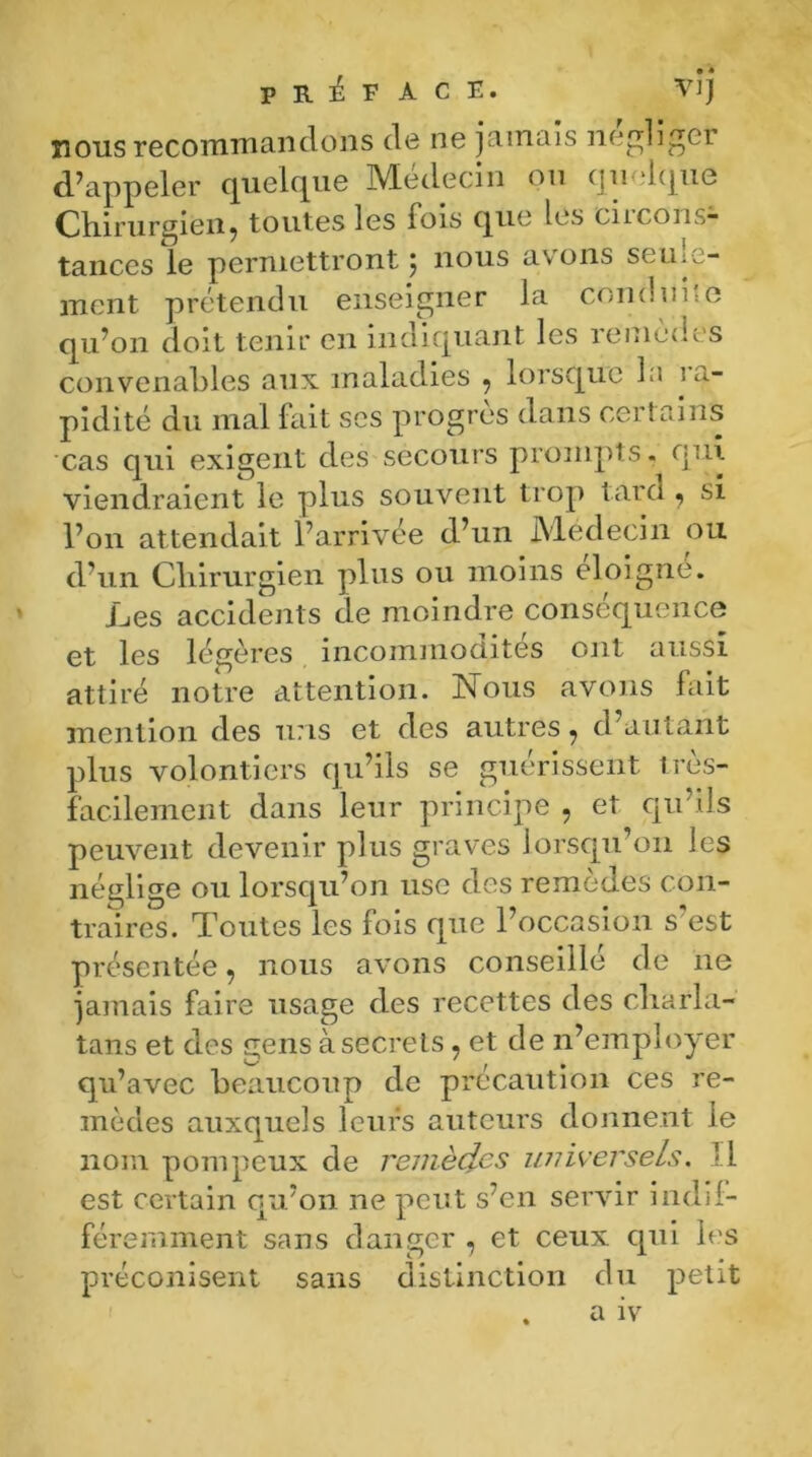 PRÉFACE. VJJ nous recommandons de ne jamais négliger d’appeler quelque Médecin ou quelque Chirurgien, toutes les fois que les circons- tances le permettront ; nous avons seule- ment prétendu enseigner la conduite qu’on doit tenir en indiquant les remèdes convenables aux maladies , lorsque la ra- pidité du mal fait scs progrès dans certains cas qui exigent des secours prompts, qui viendraient le plus souvent trop tard, si l’on attendait l’arrivée d’un Médecin ou d’un Chirurgien plus ou moins éloigné. Les accidents de moindre conséquence et les légères incommodâtes ont aussi attiré notre attention. Nous avons fait mention des uns et des autres, d’autant plus volontiers qu’ils se guérissent très- facilement dans leur principe , et qu’ils peuvent devenir plus graves lorsqu’on les néglige ou lorsqu’on use des remèdes con- traires. Toutes les fois que l’occasion s'est présentée, nous avons conseillé de ne jamais faire usage des recettes des charla- tans et des gens à secrets, et de n’employer qu’avec beaucoup de précaution ces re- mèdes auxquels leurs auteurs donnent le nom pompeux de remèdes universels. Il est certain qu’on ne peut s’en servir indif- féremment sans danger , et ceux qui les préconisent sans distinction du petit