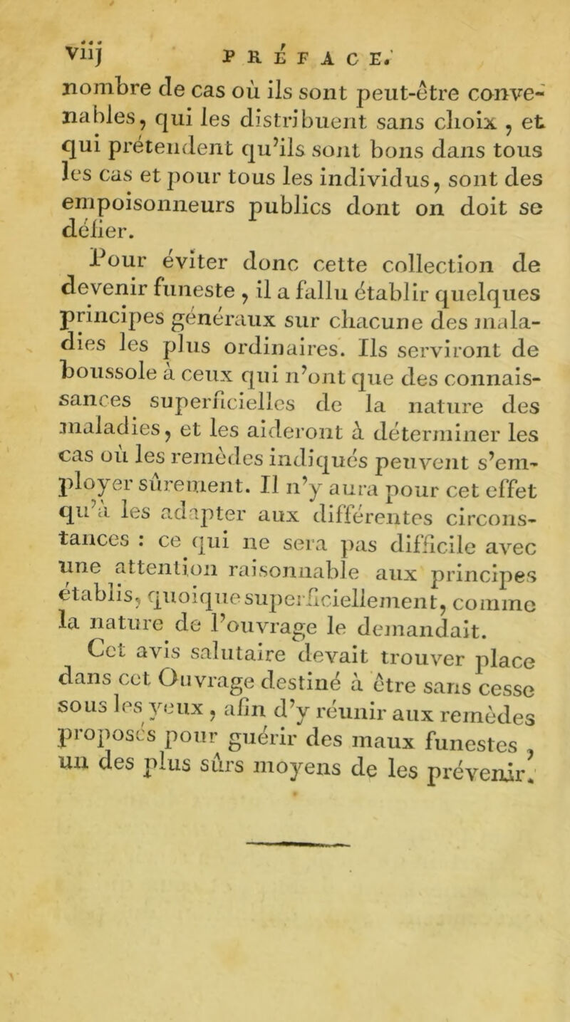 nombre de cas où ils sont peut-être conve- nables, qui les distribuent sans choix , et qui prétendent qu’ils sont bons dans tous les cas et pour tous les individus, sont des empoisonneurs publics dont on doit se délier. Pour éviter donc cette collection de devenir funeste , il a fallu établi r quelques principes généraux sur chacune des mala- dies les plus ordinaires. Ils serviront de boussole a ceux qui n’ont que des connais- sances superficielles de la nature des maladies, et les aideront ù déterminer les cas où les remèdes indiqués peuvent s’em- ployer sûrement. Il n’y aura pour cet effet qu a les adapter aux différentes circons- tances : ce qui ne sera pas difficile avec une attention raisonnable aux principes établis, quoique superficiellement, comme la nature de l’ouvrage le demandait. Cet avis salutaire devait trouver place dans cet Ouvrage destiné à être sans cesse sous les yeux , afin d’y réunir aux remèdes proposes pour guérir des maux funestes un des plus sûrs moyens de les prévenir!
