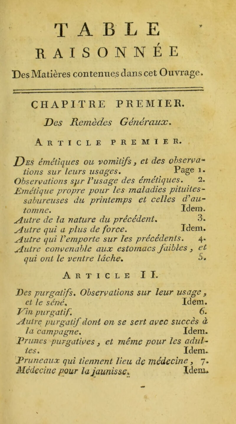 TABLE RAISONNÉE Des Matières contenues clans cet Ouvrage, CHAPITRE PREMIER. Des Remèdes Généraux. Article premier. Des émétiques ou vomitifs 3 et des observa- tions sur leurs usages. Page 1. Observations spr l’usage des émétiques. 2. Emétique propre pour les maladies pituites - sabureuses du printemps et celles d’au- tomne. Idem. ^lutre de la nature du précédent. 3. Autre qui a plus de force. Idem. Autre qui l’emporte sur Tes précédents. 4. Autre convenable aux estomacs faibles 3 et qui ont le ventre lâche. 5, Article II. Des purgatifs. Observations sur leur usage 3 et le séné. Idem. Vin purgatif. 6. Autre purgatif dont on se sert avec succès à la campagne. Idem. Trimes purgatives 3 et même pour les adul- tes. Idem. Truneaux qui tiennent lieu de médecine, 7. Médecine pour la jaunisse. Idem»