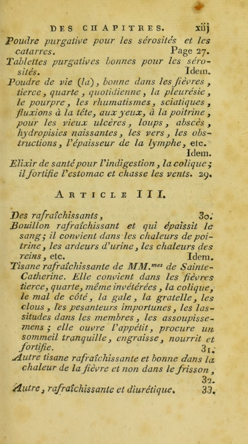 Poudre purgative pour les sérosités et les cataires. Page 27. Tablettes purgatives bonnes pour les séro- sités. Idem. Poudre de vie (la) , bonne dans les fièvres , tierce, quarte , quotidienne, la pleurésie , le pourpre, les rhumatismes, sciatiques , fluxions à la tête, aux yeux, à la poitrine , pour les vieux ulcères, loups, abscès, hydropisies naissantes, les vers, les obs- tructions , répaisseur de la lymphe, etc. Idem. Elixir de santé pour Vindigestion, la colique $ il fortifie l’estomac et chasse les vents. 29. Article III. Des rafraîchissants, Soi Bouillon rafraîchissant et qui épaissit le sang $ il convient dans les chaleurs de poi- trine y les ardeurs d’urine, les chaleurs des reins , etc. Idem. Tisane rafraîchissante de MM.mes de Sainte- Catlierine. Elle convient dans les fièvres tierce, quarte, même invétérées , la coliquey le mal de côté, la gale, la gratelle, les clous , les pesanteurs importunes , les las- situdes dans les membres , les assoupisse- mens ; elle ouvre l’appétit, procure un sommeil tranquille, engraisse3 nourrit et fortifie. 3j; u4utre tisane rafraîchissante et bonne dans la chaleur de la fièvre et non dans le frisson, 32. rfiutrc 3 rafraîchissante et diurétique. 33,
