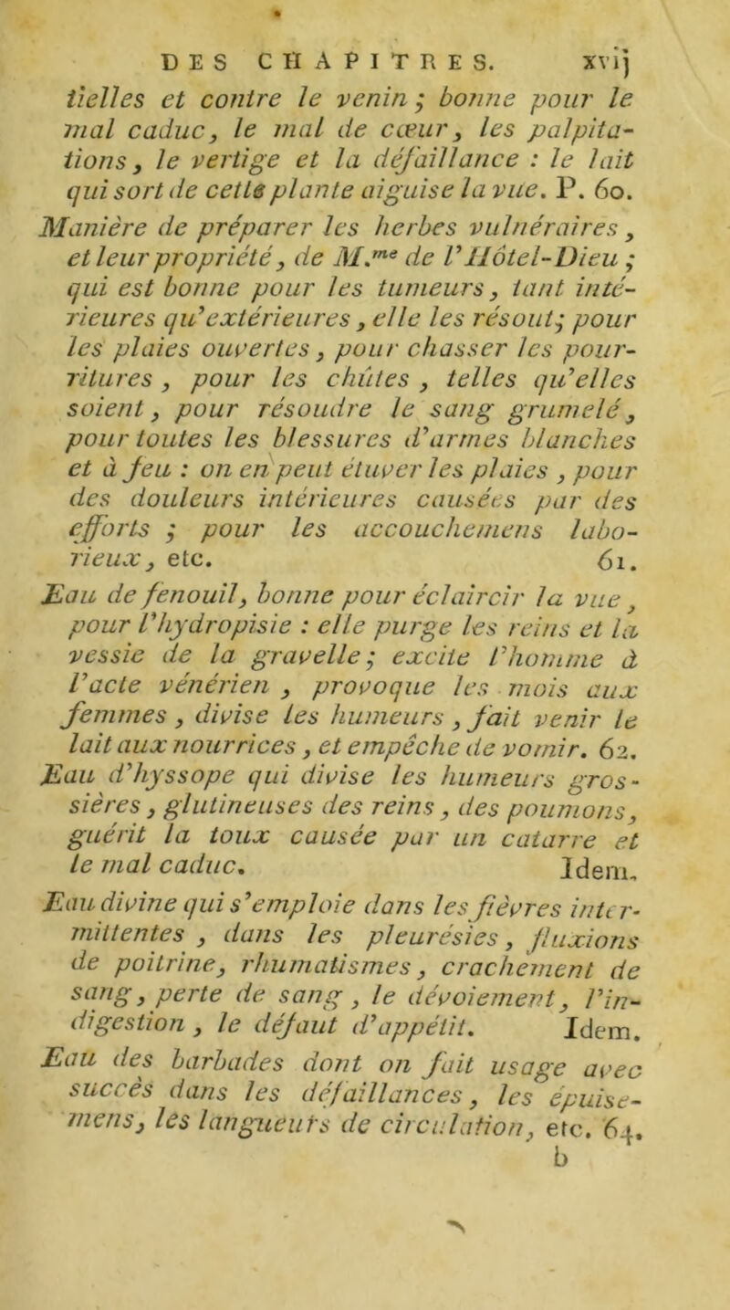 Vielles et contre le venin ; bonne pour le mal caduc, le mal de cœur, les palpita- tions , le vertige et la défaillance : le lait qui sort de cette plante aiguise la vue. P. 60. Manière de préparer les herbes vulnéraires, et leur propriété, de M.me de VHôtel-Dieu ; qui est bonne pour les tumeurs, tant inté- rieures qiVextérieures , elle les résout • pour les plaies ouvertes, pour chasser les pour- ritures , pour les chiites , telles qu’elles soient, pour résoudre le sang grumelé, pour toutes les blessures d’armes blanches et à feu : on en peut étuver les plaies , pour des douleurs intérieures causées par des efforts ; pour les accouchemens labo- rieux , etc. 61. Eau de fenouil, bonne pour éclaircir la vue, pour l’hydropisie : elle purge les reins et la vessie de la gravelle ; excite l’homme à l’acte vénérien , provoque les mois aux femmes , divise les humeurs , fait venir le lait aux nourrices, et empêche de vomir. 62. Eau d’hyssope qui divise les humeurs gros- sières , glutineuses des reins, des poumons, guérit la toux causée par un catarre et le mal caduc. Idem, Eau divine qui s’emploie dans les fièvres inter- mittentes , dans les pleurésies, fluxions de poitrine, rhumatismes, crachement de sang, perte de sang, le dévoiement, l’in- digestion , le défaut d’appétit. Idem. Eau des barbades dont on fait usage avec succès dans les défaillances, les épuise- mens'j les langueurs de circulation, etc. 64. b