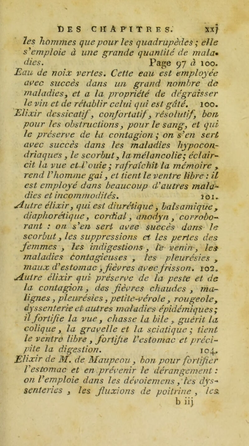 les hommes que pour les quadrupèdes ; elle s'emploie à une grande quantité de mal a* dies. Page 97 à 100. Eau de noix vertes. Cette eau est employée avec succès dans un grand nombre de maladies, et a la propriété de dégraisser le vin et de rétablir celui qui est gâté. 100. Elixir dessicatif, confortatif, résolutif, bon pour les obstructions, pour le sang, et qui le préserve de la contagion ; on s'en sert avec succès dans les maladies hypocon- driaques , le scorbut, la mélancolie; éclair- cit la vue ct-Couie ; rafraîchit la mémoire , rend l'homme gai, et tient le ventre libre : il est employé dans beaucoup d'autres mal a- dies et incommodités. 201. ^dutre élixir, qui est diurétique , balsamique , dpiphorétique, cordial, anodyn, corrobo- rant : on s'en sert avec succès dans le scorbut, les suppressions et les pertes des femmes , les indigestions, le venin, les maladies contagieuses , les pleurésies , maux d'estomac , fièvres avec f risson. 102» .Autre élixir qui préserve de la peste et de la contagion, des fièvres chaudes , ma- lignes, pleurésies, petite-vérole, rougeole, dys s enterre et autres maladies épidémiques; il fortifie la vue, chasse la bile , guérit la colique, la gravelle et la sciatique ; tient le ventre libre , fortifie L'estomac et préci- pite la digestion. . 104.. Elixir de M. de Maupeou, bon pour fortifier l'estomac et en prévenir le dérangement : on l'emploie dans les dévoiemens, tes dys- enteries , les fluxions de poitrine , lest, b iij