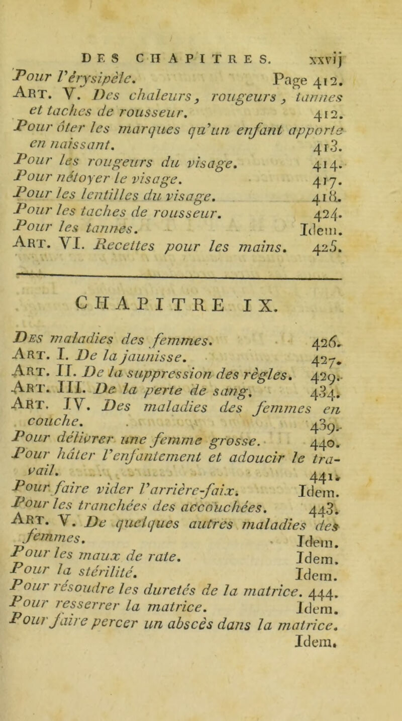 Fdur Vérysipèle. Page 412. Art. V. Des chaleurs, rougeurs , tannes et taches de rousseur. 412. Pour ôter les marques qu'un enfant apporte en naissant. 4r3. Pour les rougeurs du visage. 414. Pour n&toyer le visage. 417. Pour les lentilles du visage. 41 H. Pour les taches de rousseur. 424* Pour les tannes. Idem. Are. VI. Recettes pour les mains. 425. CHAPITRE IX. Des maladies des femmes. 426. Art. I. De la jaunisse. 427. Art. II. De la suppression des règles. 429. Art. III. De la perte de sang. 434. ART. IV. Des maladies des femmes en couche. . 4^9- Pour délivrer une femme grosse. 440. Pour hâter Venfantement et adoucir le tra- „ vail- . • - 441, Pour faire vider Varrière faix. Idem. Pour les tranchées des accouchées. 44>j. Art. V. De quelques autres maladies des femmes. . Jdem. Pour les maux de rate. Idem Pour la stérilité. Idem.* Pour résoudre les duretés de la matrice. 444. Pour resserrer la matrice. Idem. P oui faire percer un abscès dans la matrice. Idem.