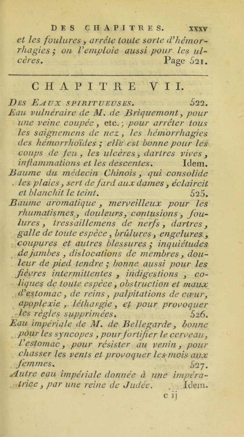 et les foulures , arrête toute sorte d'hémor- rhagies ; on l'emploie aussi pour les ul- cères. Page 621. CHAPITRE Y I I. Des E^tux spiritueuses. 522. Eau vulnéraire de M. de Briquemont, pour une veine coupée, etc. ; pour arrêter tous les saignemens de nez, les hémorrhagies des hémorrhoides ; elle est bonne pour les coups de feu, les ulcères, dartres vices , inflammations et les descentes. Idem. Baume du médecin Chinois , qui consolide les plaies , sert de fard aux dames , éclaircit et blanchit le teint. 525. Baume aromatique, merveilleux pour les rhumatismes, douleurs, contusions , fou- lures , tressaillemens de nerfs, dartres, galle de toute espèce, briilures , engelures , coupures et autres blessures ; inquiétudes de jambes , dislocations de membres, dou- leur de pied tendre $ bonne aussi pour les fièvres intermittentes , indigestions , co- liques de toute espèce, obstruction et maux d'estomac, de reins, palpitations de cœur, apoplexie , léthargie, et pour provoquer les règles supprimées. S26. Eau impériale de M. de Bellegarde, bonne pour les syncopes, pour f ortifier le cerveau, l'estomac, pour résister au venin, pour chasser les vents et provoquer les mois aux femmes. 527. slutre eau impériale donnée à une impéra- trice , par une reine de Judée. Idem.