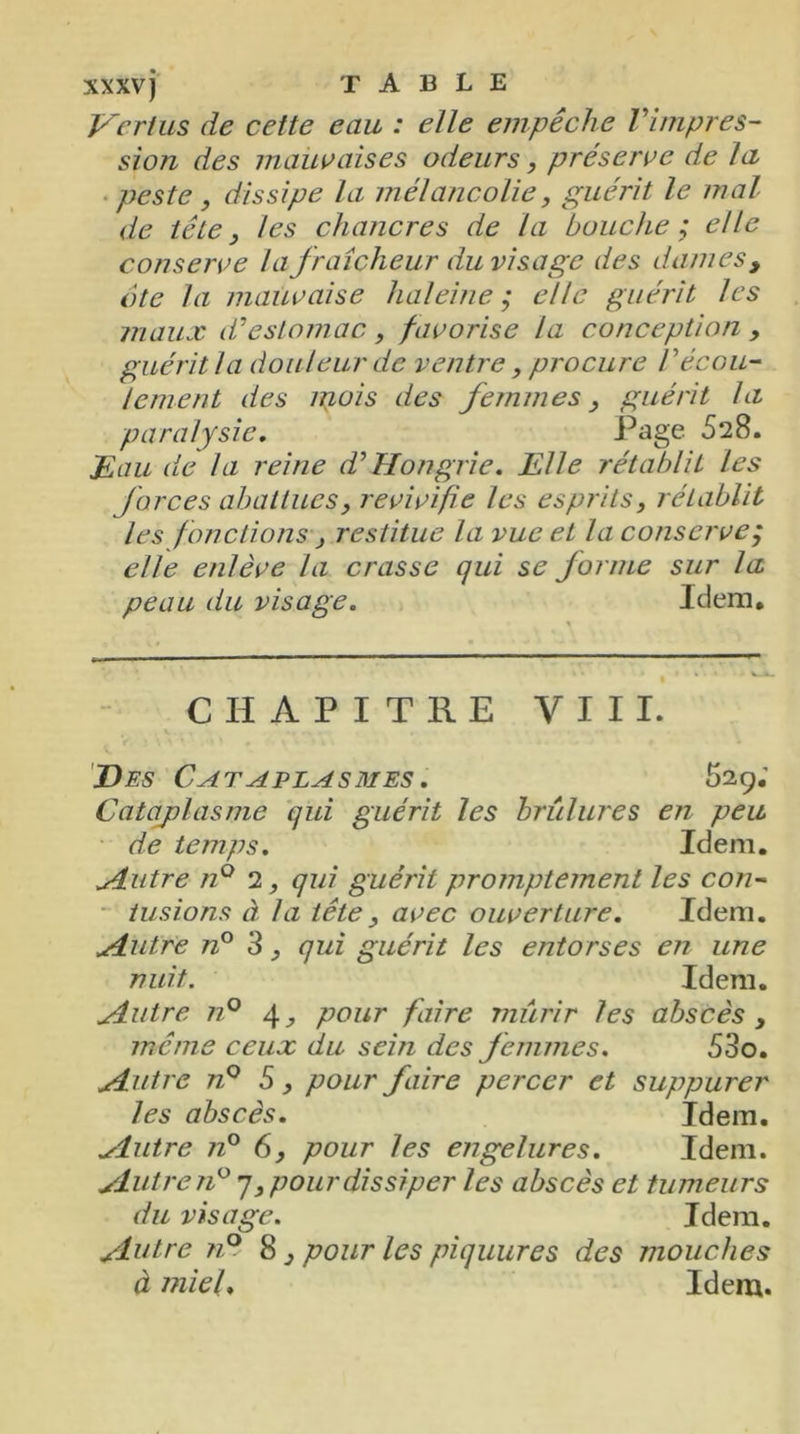 Vertus de cette eau : elle empêche l'impres- sion des mauvaises odeurs, préserve de la peste , dissipe la mélancolie, guérit le mal de tête, les chancres de la bouche; elle conserve la fraîcheur du visage des dames, ote la mauvaise haleine; elle guérit les maux d'estomac, favorise la conception , guérit la douleur de ventre, procure Vécou- lement des mois des femmes, guérit la paralysie. Page 528. jEau de la reine d'Hongrie. Elle rétablit les forces abattues, revivifie les esprits, rétablit les fonctions, restitue la vue et la conserve; elle enlève la crasse qui se forme sur la peau du visage. Idem. CHAPITRE VIII. Des Cataplasmes . 529; Cataplasme qui guérit les brûlures en peu de temps. Idem. Autre n° 2 qui guérit promptement les con- tusions à la tête, avec ouverture. Idem. Autre n° 3, qui guérit les entorses en une nuit. Idem. Autre n° 4, pour faire miirir les abscès, même ceux du sein des femmes. 53o. .Autre n° 5, pour faire percer et suppurer les abscès. Idem. ^luire n° 6, pour les engelures. Idem. Autre n° 7, pour dissiper les abscès et tumeurs du visage. Idem. Autre ?i° 8, pour les piquures des mouches à miel. Idem.
