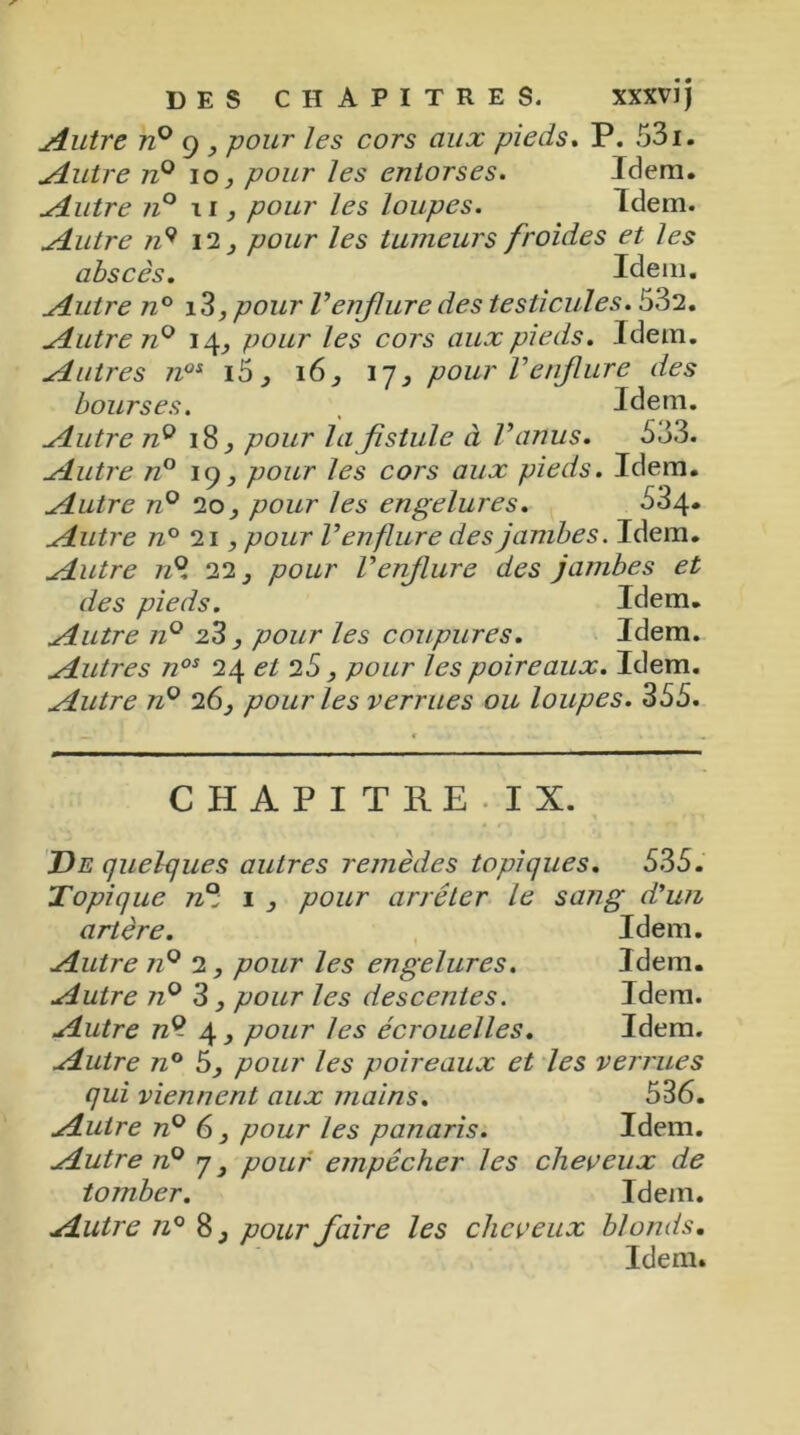 Autre n° g y pour les cors aux pieds. P. 531. Autre n° io, pour les entorses. Idem. Autre n° ii, pour les loupes. Idem. Autre n9 12, pour les tumeurs froides et les abscès. Idem. Autre n° i3, pour Venflure des testicules. 532. Autre n° 14, pour les cors aux pieds. Idem. Autres n0i i5, 16, 17, pour Venflure des bourses. , Idem. Autre 72° 18, pour la fistule à l’anus. 533. Autre n° 19, pour les cors aux pieds. Idem. Autre n° 20, pour les engelures. 534* Autre n° 21, pour l’enflure des jambes. Idem. Autre n°, 22, pour l’enflure des jambes et des pieds. Idem. Autre n° 23, pour les coupures. Idem. Autres nos 24 et 25, pour les poireaux. Idem. Autre n° 26, pour les verrues ou loupes. 355. CHAPITRE. IX. De quelques autres remèdes topiques. 535. Topique 72e; 1 , pour arrêter le sang d'un artère. Idem. Autre 72° 2, pour les engelures. Idem. Autre n° 3, pour les descentes. Idem. Autre n® 4 3 pour les écrouelles. Idem. Autre n° 5, pour les poireaux et les verrues qui viennent aux mains. 536. Autre 72° 6, pour les panaris. Idem. Autre 72° 7, pour empêcher les cheveux de tomber. Idem. Autre 72° 8, pour faire les cheveux blonds. Idem.