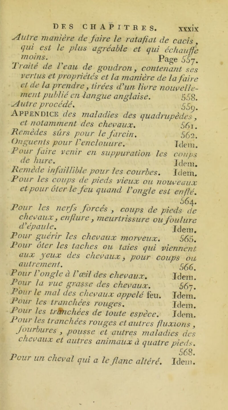 coups Idem. Idem. bf.s chapitres. xxxix Autre manière défaire le rat a fi al de cacis, qui est le plus agréable et qui échauffe moins. , Page SS'j. Traité de l'eau de goudron, contenant ses vertus et propriétés et la manière de la faire et de la prendre, tirées d'un livre nouvelle- ment publié en langue anglaise. 558. Autre procédé. 550 Appendice des maladies des quadrupèdes, et notamment des chevaux. 551. Remèdes sûrs pour le farci tu 562. Onguents pour Venclouure. Idem! Tour faire venir en suppuration les de hure. Remede infaillible pour les courbes. Pour les coups de pieds vieux ou nouveaux et pour ôter le feu quand l'ongle est enflé. 564. Pour les nerfs forces , coups de pieds de chevaux , enflure , meurtrissure ou foulure d'épaule. Idem. Pour guérir les chevaux morveux. 565. 1 oui ôte/ les taches ou taies qui viennent aux j eux des chevaux $ pour coups ou. autrement. Pour l'ongle à F œil des chevaux. Idem*. Pour la vue grasse des chevaux. 56j. Pour le mal des chevaux appelé feu. Idem. Pour les tranchées rouges. Idem. Pour les trànclièes de toute espèce. Idem! 1 our les tranchées rouges et autres fluxions , Jourbures , pousse et autres maladies des eue vaux et autres animaux à quatre pieds. T) T 568. Pour un cheval qui a le flanc altéré. Idem.
