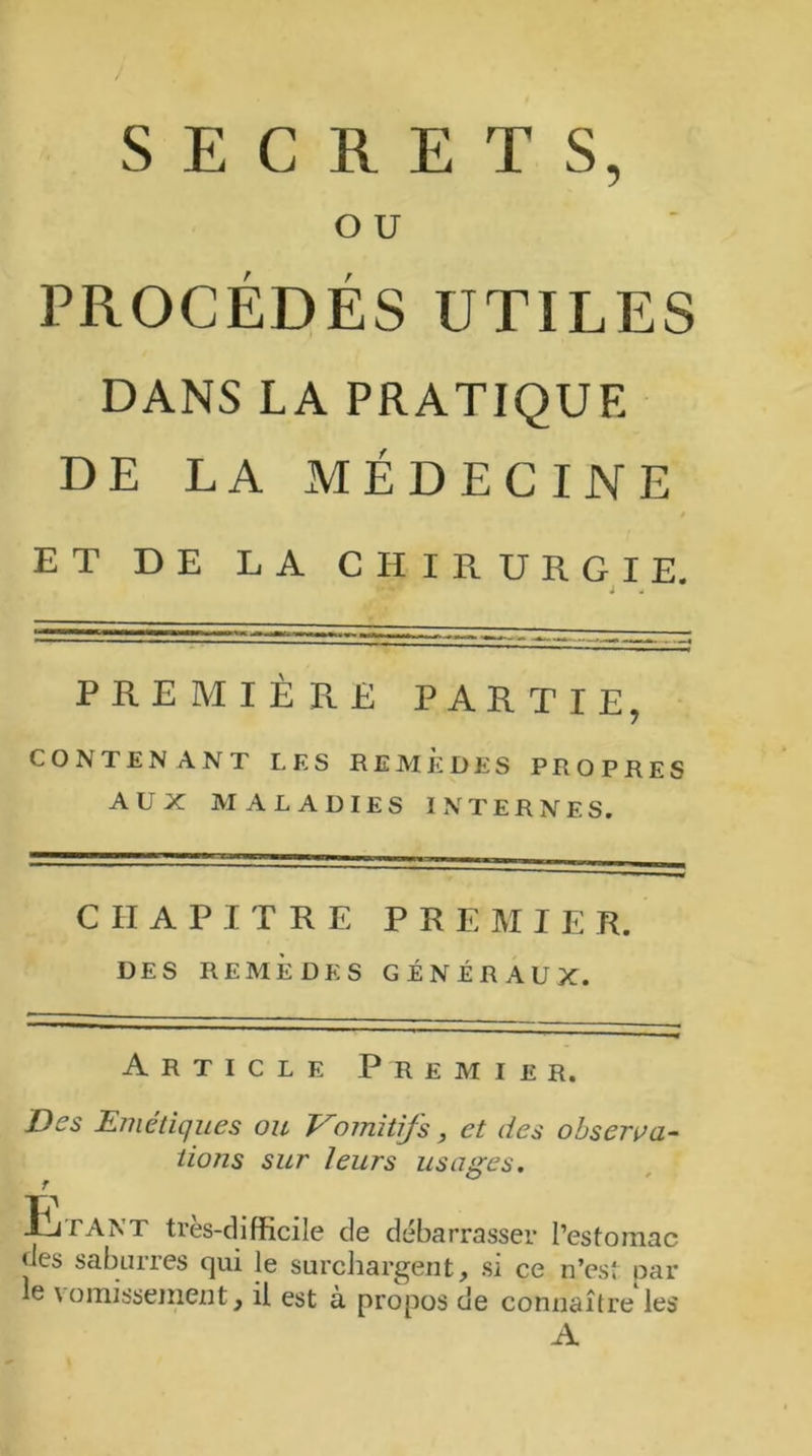 SECRETS, O U PROCÉDÉS UTILES DANS LA PRATIQUE DE LA MÉDECINE ET DE LA CHIRURGIE. PREMIÈRE PARTIE, CONTENANT LES REMÈDES PROPRES AUX MALADIES INTERNES. CHAPITRE PREMIER. DES REMÈDES GÉNÉRAUX. Article Premier. Des Emétiques ou Vomitifs, et des observa- tions sur leurs usages. IA J J tant très-difficile de débarrasser l’estomac des saburres qui le surchargent, si ce n’est par le vomissement, il est à propos de connaître les A