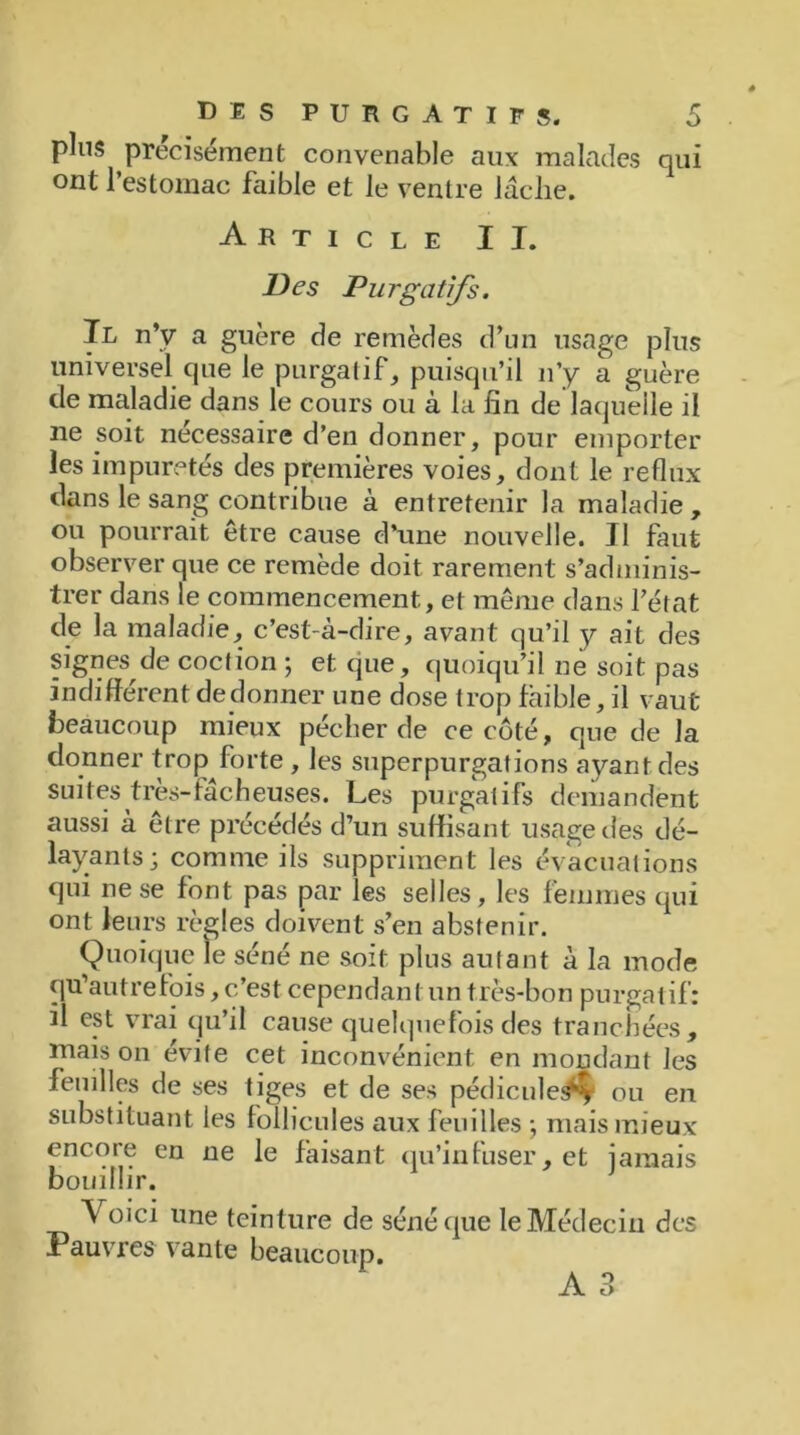 pins précisément convenable aux malades qui ont l’estomac faible et le ventre laclie. Article II. Des Purgatifs. Il n’y a guère de remèdes d’un usage plus universel que le purgatif, puisqu’il n’y a guère de maladie dans le cours ou à la fin de laquelle il ne soit nécessaire d’en donner, pour emporter les impuretés des premières voies, dont le reflux dans le sang contribue à entretenir la maladie, ou pourrait être cause d’une nouvelle. Il faut observer que ce remède doit rarement s’adminis- trer dans le commencement, et même dans l’état de la maladie, c’est-à-dire, avant qu’il y ait des signes de cocfion ; et que, quoiqu’il ne soit pas indifférent dedonner une dose trop faible, il vaut beaucoup mieux pécher de ce côté, que de la donner trop forte , les superpurgations ayant des suites très-fâcheuses. Les purgatifs demandent aussi à être précédés d’un suffisant usage des dé- layants; comme ils suppriment les évacuations qui ne se font pas par les selles, les femmes qui ont leurs règles doivent s’en abstenir. Quoique le séné ne soit plus autant à la mode qu’autre fois, c’est cependant un très-bon purgatif: il est vrai qu’il cause quelquefois des tranchées, maison évite cet inconvénient en mondant les feuilles de ses tiges et de ses pédicule#^ ou en substituant les follicules aux feuilles ; mais mieux encore en ne le faisant qu’infuser, et jamais bouillir. Voici une teinture de séné que le Médecin des Pauvres vante beaucoup.