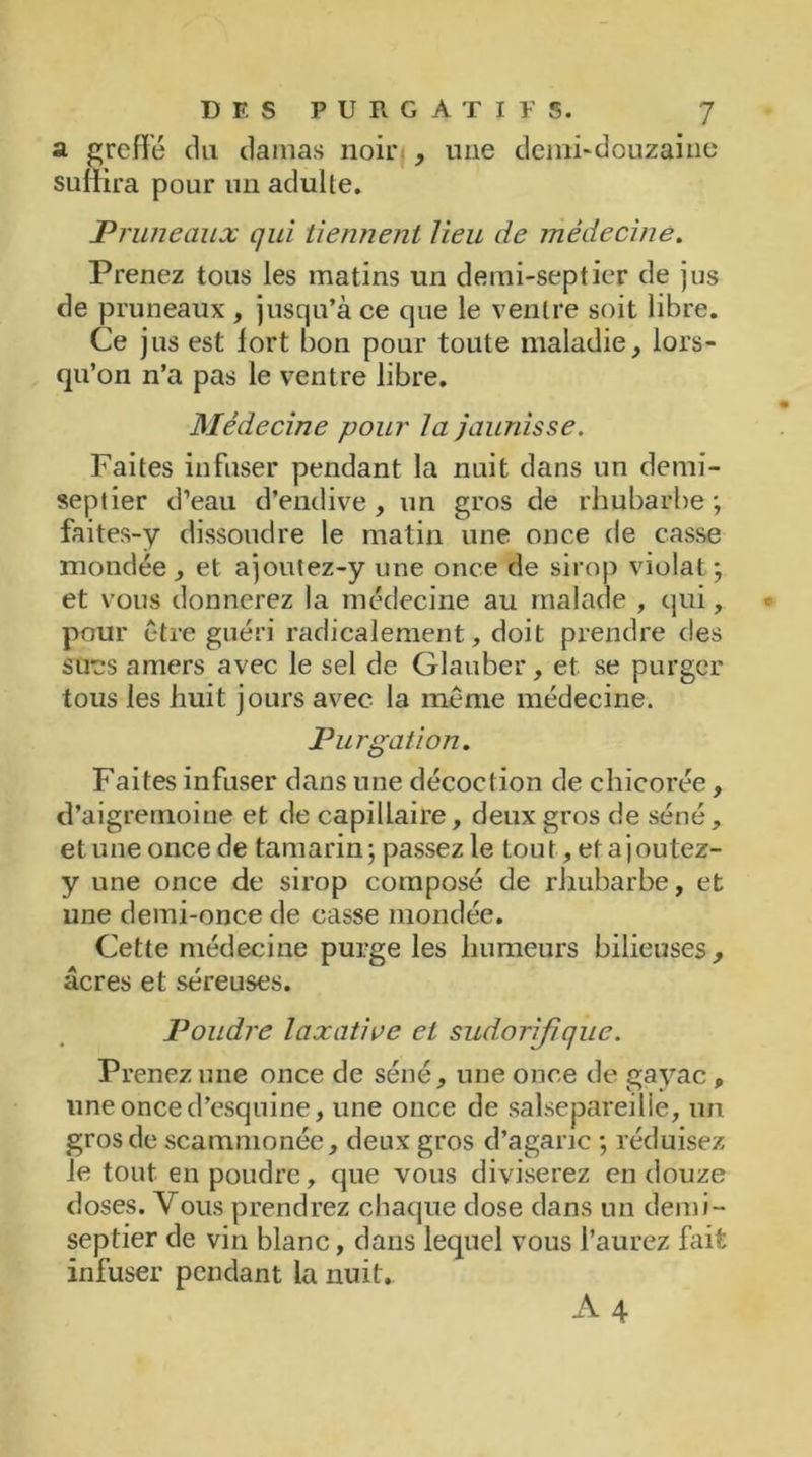 a greffé du clamas noir , une demi-douzaine suffira pour un adulte. Pruneaux qui tiennent lieu de médecine. Prenez tous les matins un demi-septier de jus de pruneaux , jusqu’à ce que le ventre soit libre. Ce jus est lort bon pour toute maladie, lors- qu’on n’a pas le ventre libre. Médecine pour la jaunisse. Faites infuser pendant la nuit dans un demi- septier d’eau d’endive, un gros de rhubarbe; faites-y dissoudre le matin une once de casse mondée, et ajoutez-y une once de sirop violât ; et vous donnerez la médecine au malade , qui, pour être guéri radicalement, doit prendre des su'es amers avec le sel de Glauber, et se purger tous les huit jours avec la même médecine. Purgation. Faites infuser dans une décoction de chicorée, d’aigremoine et de capillaire, deux gros cle séné, et une once de tamarin; passez le tout, etajoutez- y une once de sirop composé de rhubarbe, et une demi-once de casse inondée. Cette médecine purge les humeurs bilieuses, âcres et séreuses. Poudre laxative et sudorifique. Prenez une once de séné, une once de gayac, une once d’esquine, une once de salsepareille, un gros de scammonée, deux gros d’agaric ; réduisez le tout en poudre, que vous diviserez en douze doses. Vous prendrez chaque dose dans un demi- septier de vin blanc, dans lequel vous l’aurez Fait infuser pendant la nuit.