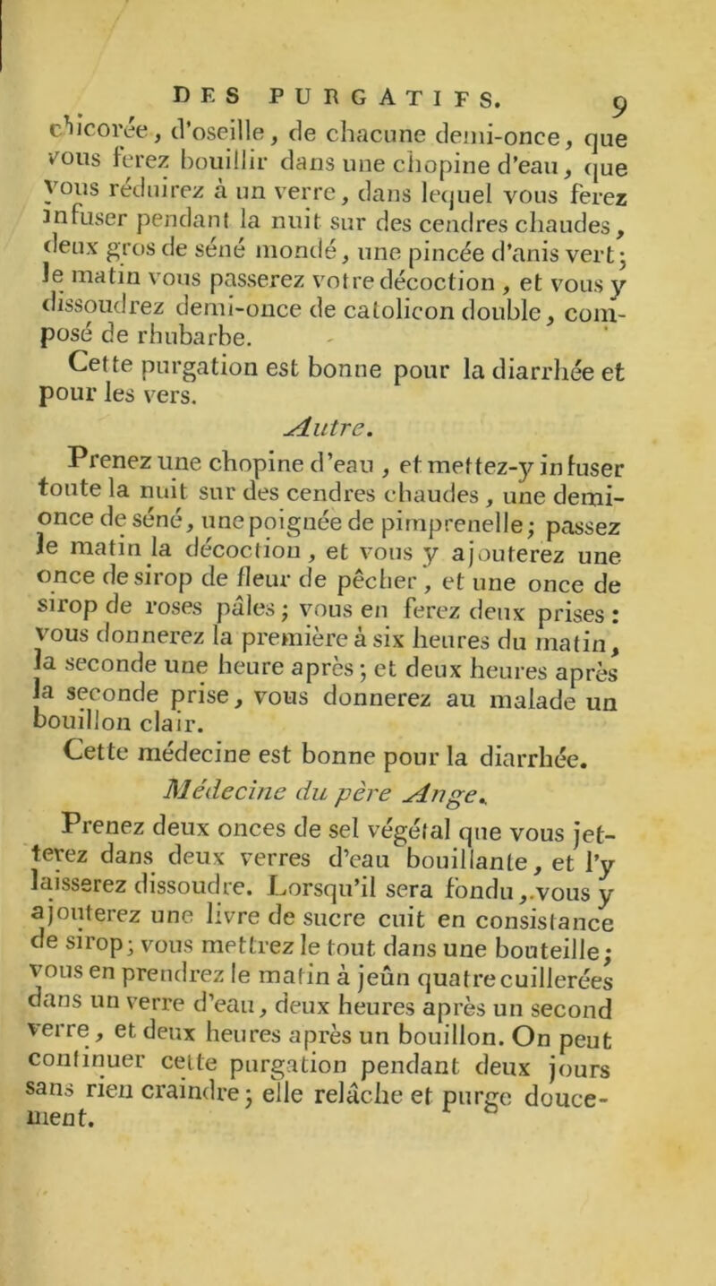 chicorée, d’oseille, de chacune demi-once, que vmus ferez bouillir dans une chopine d’eau, que vous réduirez à un verre, dans lequel vous ferez infuser pendant la nuit sur des cendres chaudes, deux gros de séné mondé, une pincée d’anis vert3 Je matin vous passerez votre décoction , et vous y dissoudrez demi-once de catolicon double, com- posé de rhubarbe. Cette purgation est bonne pour la diarrhée et pour les vers. Mutre. Prenez une chopine d’eau , et mettez-}^ in fuser toute la nuit sur des cendres chaudes , une demi- once de séné, une poignée de pimprenelle; passez le matin la décoction, et vous y ajouterez une once de sirop de fleur de pêcher, et une once de suop de roses pales ; vous en ferez deux prises 1 vous donnerez la première à six heures du matin, la seconde une heure après ; et deux heures après la seconde prise, vous donnerez au malade un bouillon clair. Cette médecine est bonne pour la diarrhée. Médecine du père singe*. Prenez deux onces de sel végétal que vous jet- terez dans deux verres d’eau bouillante, et l’y laisserez dissoudre. Lorsqu’il sera fondu,.vous y ajouterez une livre de sucre cuit en consistance de sirop -vous mettrez le tout dans une bouteille; vous en prendrez le matin à jeûn quatre cuillerées dans un verre d’eau, deux heures après un second verre, et deux heures après un bouillon. On peut continuer celle purgation pendant deux jours sans rien craindre; elle relâche et purge douce- ment.