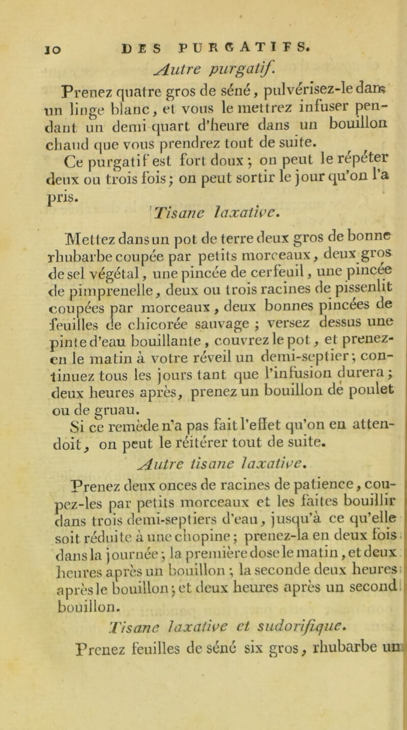 Autre purgatif. Prenez quatre gros de séné, pulvérisez-le dam un linge blanc, et vous le mettrez infuser pen- dant un demi quart d’heure dans un bouillon chaud que vous prendrez tout de suite. Ce purgatif est fort doux; on peut le répéter deux ou trois fois ; on peut sortir le jour qu’on l’a pris. Tisane laxative. Mett ez dans un pot de terre deux gros de bonne rhubarbe coupée par petits morceaux, deux gros de sel végétal, une pincée de cerfeuil, une pincee de pimprenelle, deux ou trois racines de pissenlit coupées par morceaux , deux bonnes pincees de feuilles de chicorée sauvage ; versez dessus une pinte d’eau bouillante , couvrez le pot, et prenez- en le matin à votre réveil un demi-septier ; con- tinuez tous les jours tant que l’infusion durera; deux heures après, prenez un bouillon dé poulet ou de gruau. Si ce remède ira pas fait l’effet qu’on en atten- doit, on peut le réitérer tout de suite. Autre tisane laxative. Prenez deux onces de racines de patience, cou- pez-les par petits morceaux et les faites bouillir dans trois demi-septiers d’eau, jusqu’à ce qu’elle soit réduite àunechopine; prenez-la en deux fois dans la journée ; la première dose le matin, et deux heures après un bouillon ; la seconde deux heures après le bouillon; et deux heures après un second bouillon. Tisane laxative et sudorifique. Prenez feuilles de séné six gros, rhubarbe un