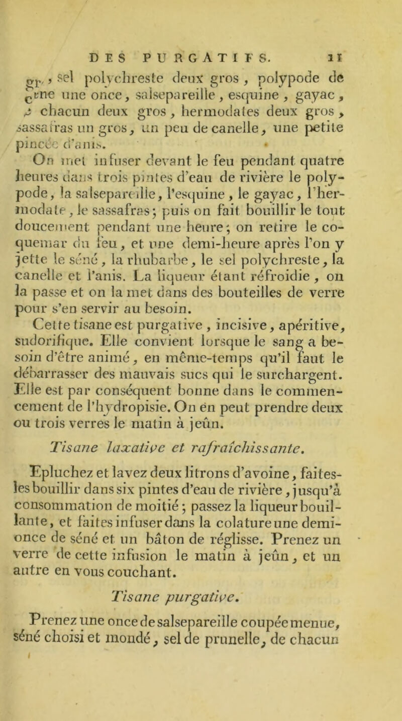 <*r,, sel polychreste deux gros , polypode de çine une once, salsepareille, esquine , gayae, A chacun deux gros , hermodates deux gros > sassafras un gros, un peu decanelle, une petite pincée d’anis. On met infuser devant le feu pendant quatre heures dans trois pintes d’eau de rivière le poly- pode, la salsepan die, l’esquine , le gayae, l’her- tnodale, le sassafras; puis on fait bouillir le tout doucement pendant une heure; on retire le co- quemar du feu, et une demi-heure après l’on y jette le séné, la rhubarbe, le sel polychreste, la canelle et i’anis. La liqueur étant refroidie , on la passe et on la met dans des bouteilles de verre pour s’en servir au besoin. Cette tisane est purgative , incisive, apéritive, sudorifique. Elle convient lorsque le sang a be- soin d’être animé, en même-temps qu’il faut le débarrasser des mauvais sucs qui le surchargent. Elle est. par conséquent bonne dans le commen- cement de l’hydropisie. On en peut prendre deux ou trois verres le matin à jeun. Tisane laxative et rafraîchissante. Epluchez et lavez deux litrons d’avoine, faites- îes bouillir dans six pintes d’eau de rivière, jusqu’à consommation de moitié ; passez la liqueur bouil- lante, et faites infuser dans la colature une demi- once de séné et un bâton de réglisse. Prenez un verre de cette infusion le matin à jeûn, et un autre en vous couchant. Tisane purgative. Prenez une once de salsepareille coupée menue, séné choisi et inondé, sel de prunelle, de chacun »