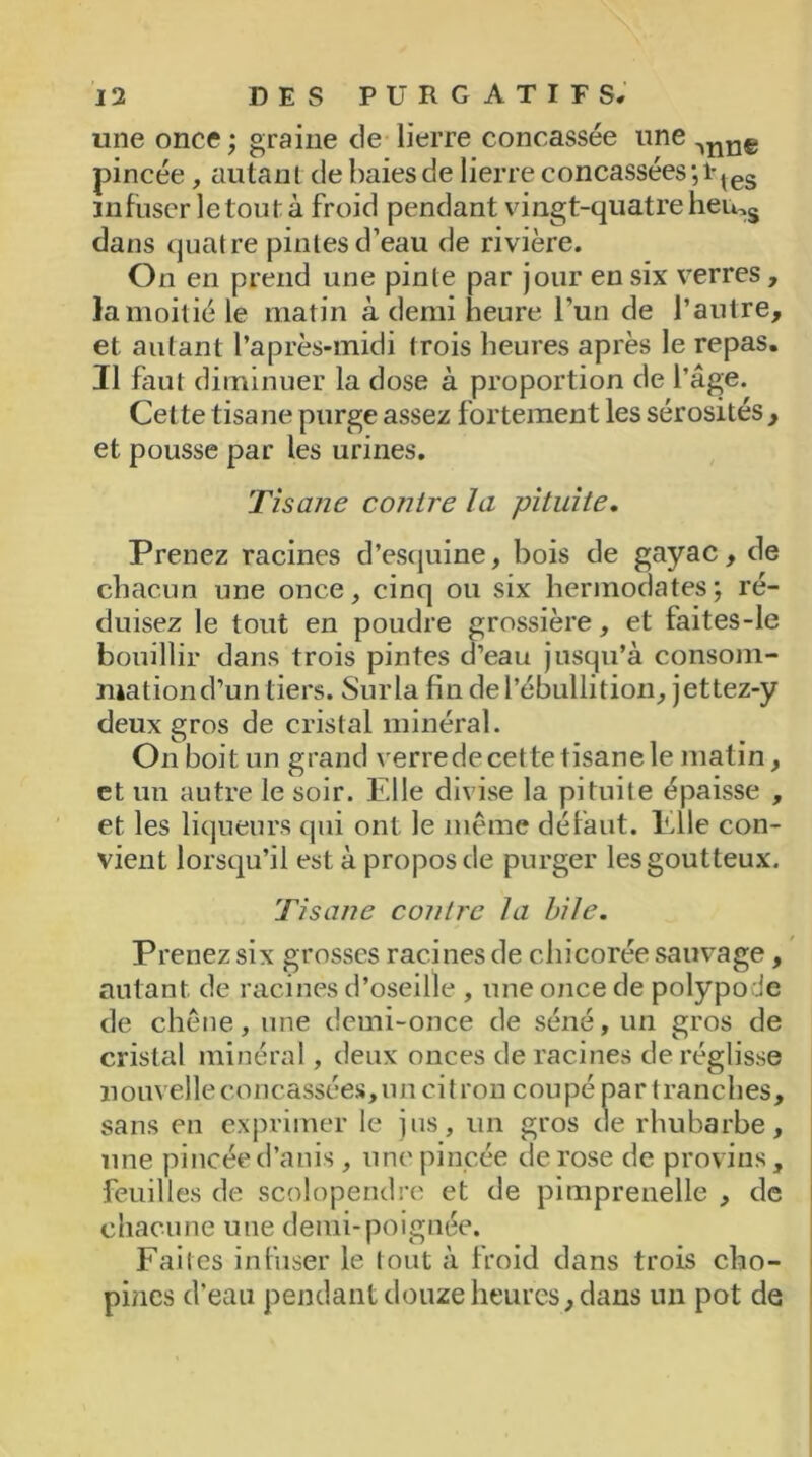 une once ; graine de lierre concassée une ^nn€ pincée, autant de baies de lierre concassées -, lqes infuser le tout à froid pendant vingt-quatre hems dans quatre pintes d’eau de rivière. On en prend une pinte par jour en six verres, la moitié le matin à demi heure l’un de l’autre, et autant l’après-midi trois heures après le repas. Il faut diminuer la dose à proportion de l’âge. Cette tisane purge assez fortement les sérosités, et pousse par les urines. Tisane contre la pituite. Prenez racines d’escjuine, bois de gayac, de chacun une once, cinq ou six hermodates; ré- duisez le tout en poudre grossière, et faites-le bouillir dans trois pintes d’eau jusqu’à consom- mation d’un tiers. Sur la fin de l’ébullition, jettez-y deux gros de cristal minéral. On boit un grand verrede cette tisane le matin, et un autre le soir. Elle divise la pituite épaisse , et les liqueurs qui ont le même défaut. Elle con- vient lorsqu’il est à propos de purger les goutteux. Tisane contre la bile. Prenez six grosses racines de chicorée sauvage, autant de racines d’oseille , une once de polypode de chêne, une demi-once de séné, un gros de cristal minéral, deux onces de racines de réglisse nouvelle concassées, un citron coupé par tranches, sans en exprimer le jus, un gros de rhubarbe, une pincée d’anis , une pincée de rose de provins, feuilles de scolopendre et de pimprenelle , de chacune une demi-poignée. Faites infuser le tout à froid dans trois cho- pines d’eau pendant douze heures, dans un pot de