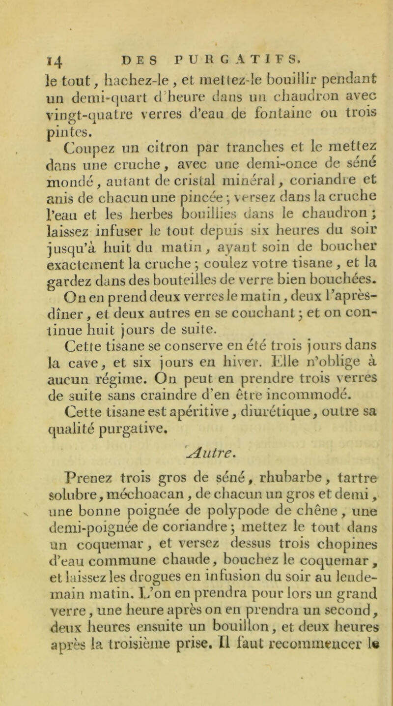 le tout, hachez-le, et mettez-Ie bouillir pendant un demi-quart d’heure clans un chaudron avec vingt-quatre verres d’eau de fontaine ou trois pintes. Coupez un citron par tranches et le mettez dans une cruche, avec une demi-once de séné mondé, autant de cristal minéral, coriandre et anis de chacun une pincée -, versez dans la cruche l’eau et les herbes bouillies clans le chaudron ; laissez infuser le tout depuis six heures du soir jusqu’à huit du matin, ayant soin de boucher exactement la cruche -, coulez votre tisane, et la gardez dans des bouteilles de verre bien bouchées. On en prend deux verres le matin, deux l’après- dîner , et deux autres en se couchant ; et on con- tinue huit jours de suite. Cette tisane se conserve en été trois jours dans la cave, et six jours en hiver. Elle n’oblige à aucun régime. On peut en prendre trois verres de suite sans craindre d’en être incommodé. Cette tisane est apéritive, diurétique, outre sa qualité purgative. \Autre. Prenez trois gros de séné, rhubarbe, tartre solubre, méchoacan, de chacun un gros et demi, une bonne poignée de polypode de chêne, une demi-poignée de coriandre; mettez le tout dans un coqueinar, et versez dessus trois chopines d’eau commune chaude, bouchez le coquemar , et laissez les drogues en infusion du soir au lende- main matin. L’on en prendra pour lors un grand verre, une heure après on en prendra un second, deux heures ensuite un bouillon, et deux heures après la troisième prise. Il faut recommencer le