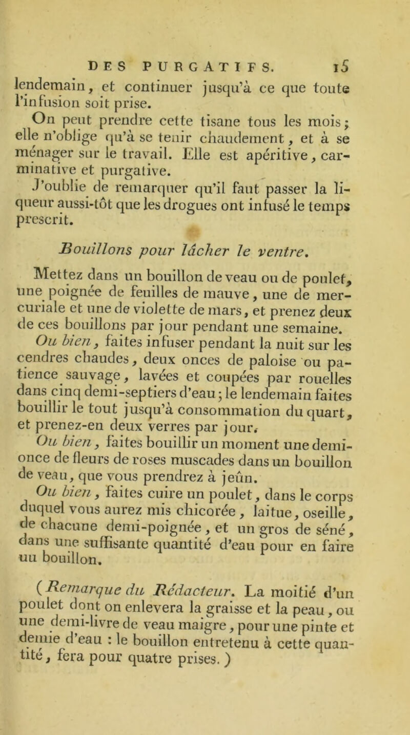 lendemain, et continuer jusqu’à ce que toute l’infusion soit prise. On peut prendre cette tisane tous les mois; elle n’oblige qu’à se tenir chaudement, et à se ménager sur le travail. Elle est apéritive, car- minative et purgative. J’oublie de remarquer qu’il faut passer la li- queur aussi-tôt que les drogues ont infusé le temps prescrit. Bouillons pour lâcher le ventre. Mettez dans un bouillon de veau ou de poulet, une poignée de feuilles de mauve, une de mer- curiale et une de violette de mars, et prenez deux de ces bouillons par jour pendant une semaine. Ou bien y faites infuser pendant la nuit sur les cendres chaudes, deux onces de paloise ou pa- tience sauvage, lavées et coupées par rouelles dans cinq demi-septiers d’eau ; le lendemain faites bouillir le tout jusqu’à consommation du quart, et prenez-en deux verres par jour. Ou bien, faites bouillir un moment une demi- once de fleurs de roses muscades dans un bouillon de veau, que vous prendrez à jeun. Ou bien, faites cuire un poulet, dans le corps duquel vous aurez mis chicorée , laitue, oseille, de chacune demi-poignée , et un gros de séné, dans une suffisante quantité d’eau pour en faire uu bouillon. {Remarque du Rédacteur. La moitié d’un poulet dont on enlevera la graisse et la peau, ou une demi-livre de veau maigre, pour une pinte et demie d’eau : le bouillon entretenu à cette quan- tité , fera pour quatre prises. )