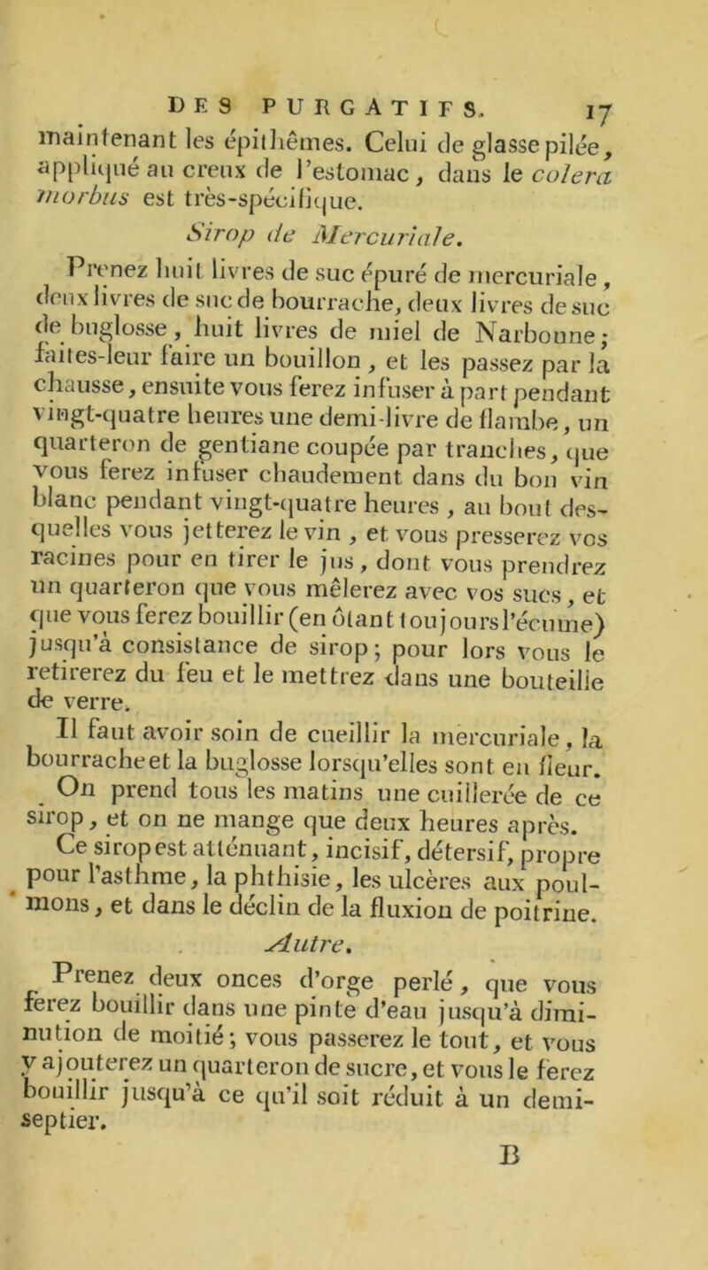 main tenant les épithêmes. Celui de glasse pilée, appliqué au creux de l’estomac, dans le colera rnorbus est très-spécifique. Sirop de Mercuriale. Prenez huit livres de suc épuré de mercuriale , deux livres de suc de bourrache, deux livres de suc de buglosse, huit livres de miel de Narboune; faites-leur faire un bouillon , et les passez par la chausse, ensuite vous ferez infuser à part pendant vingt-quatre heures une demi-livre de flambe, un quarteron de gentiane coupée par tranches, que vous ferez infuser chaudement dans du bon vin blanc pendant vingt-quatre heures , au bout des- quelles vous jetterez le vin , et vous presserez vos racines pour en tirer le jus, dont vous prendrez un quarteron que vous mêlerez avec vos sucs, et que vous ferez bouillir (en ôtant tou jours l’écume) jusqu’à consistance de sirop; pour lors vous le retirerez du feu et le mettrez dans une bouteille de verre. Il faut avoir soin de cueillir la mercuriale, la bourrache et la buglosse lorsqu’elles sont en fleur. On prend tous les matins une cuillerée de ce sirop, et on ne mange que deux heures après. Ce sirop est atténuant, incisif, détersif, propre . Pour l’asthme, la phthisie, les ulcères aux poul- inons , et dans le déclin de la fluxion de poitrine. Mutre. Prenez deux onces d’orge perlé, que vous ferez bouillir dans une pinte d’eau jusqu’à dimi- nution de moitié; vous passerez le tout, et vous y ajouterez un quarteron de sucre, et vous le ferez bouillit jusqu a ce qu’il soit réduit à un clemi- sep tier. B
