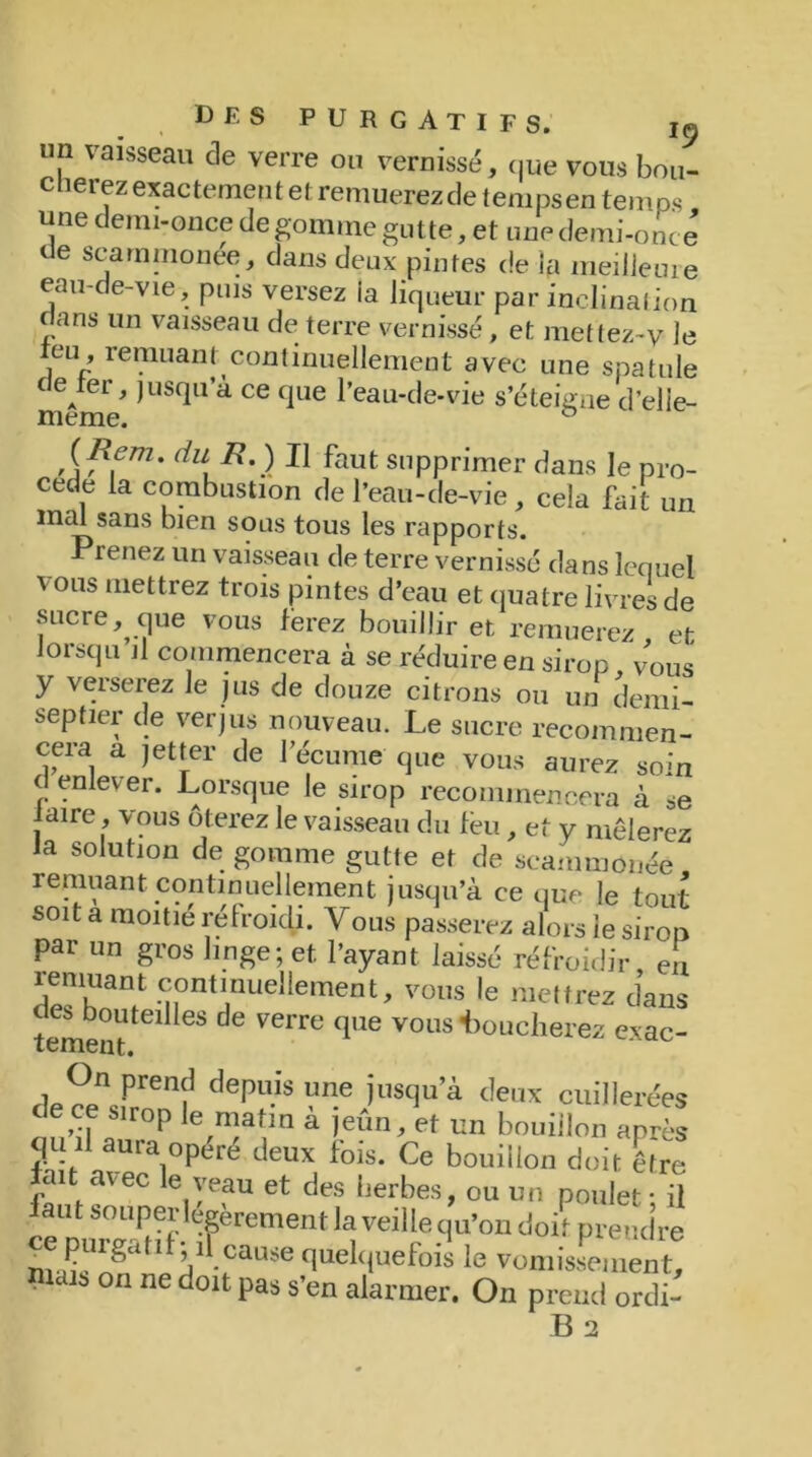 lin vaisseau cle verre ou vernissé, cpe vous bou- vciiiisôc, que vous bon cnerez exactement et remuerez de tempsen temps une c eini-once de gomme gutte, et une demi-once ue scammonée, dans deux pintes de la meilJeure eau-de-vie, puis versez ia liqueur par inclination f ans un vaisseau de terre vernissé, et mettez-y le eu, remuant continuellement avec une spatule c eA*er, jusqu’à ce que l’eau-de-vie s’éteigne d’elie- nieme. ° lil\ ^ ^aut supprimer dans le pro- cédé la combustion de l’eau-de-vie, cela fait un imü sans bien sous tous les rapports. Prenez un vaisseau de terre vernissé dans lequel vous mettrez trois pintes d’eau et quatre livres de sucre, que vous ferez bouillir et remuerez et Jorsqu il commencera à se réduire en sirop , vous y verserez le jus de douze citrons ou un demi- sep tier de verjus nouveau. Le sucre recommen- cera a jet ter de l'écume' que vous aurez soin d enlever. Lorsque le sirop recommencera à se faire, vous ôterez le vaisseau du feu, et y mêlerez Ja solution de gomme gutte et de scammonée remuant; continuellement jusqu’à ce que le tout soit a moitié refroidi. Vous passerez alors le sirop par un gros linge; et l’ayant laissé refroidir, en d^K31? c°nt*nilellerne°t, vous le mettrez dans des bouteilles de verre que vous Loucherez exac- tement. de°n Pren? dePuis Vne iusclu’à de,‘* cuillerées deee suop le matin a jeun, et un bouillon après qu il aura opéré deux fois. Ce bouillon doit être lait avec le veau et des herbes, ou un poulet • il faut souper légèrement Ja veille qu’on doit prendre ^epurgatîfpF(3^^quelquefois le vomissement, 6 on ne doit Pa* s’en alarmer. On prend ordi-