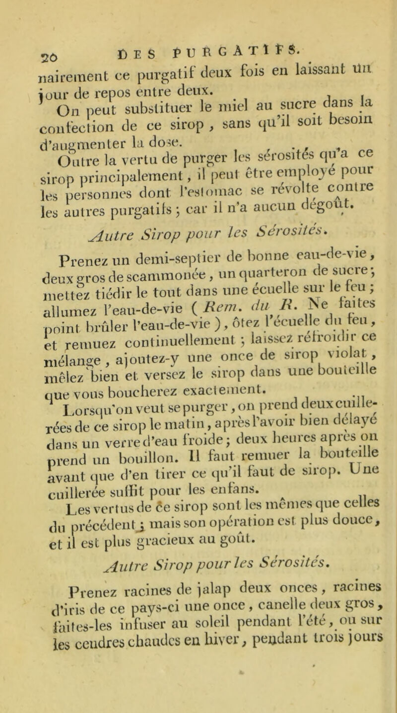 nairement ce purgatif deux fuis en laissant lin jour de repos entre deux. On peut substituer le miel au sucre dans la confection de ce sirop , sans qu’il soit besoin d’augmenter la dose. . Outre la vertu de purger les sérosités qu a ce sirop principalement, il peut être employé pour les personnes dont l’estomac se révolte contre les autres purgatifs ; car il n’a aucun degou . Autre Sirop pour les Sérosités. Prenez un demi-septier de bonne eau-de-vie, deux gros de scammonée , un quarteron de sucre -, mettez tiédir le tout dans une ecuelle sur le feu ; allumez l’eau-de-vie ( Rem. du R. ï'e faite» point brûler l’eau-de-vie ), otez 1 ecuelle du feu, et remuez continuellement; laissez refroidir ce mélange, ajoutez-y une once de sirop violât mêlez bien et versez le sirop dans une bouieille que vous boucherez exactement. Lorsqu on veut se purger, on prend deuxcmlle- rées de ce sirop le matin, après l’avoir bien délayé dans un verre d’eau froide; deux heures apres on prend un bouillon. Il faut remuer la bouteille avant que d’en tirer ce qu’il faut de snop. Une cuillerée suffit pour les en fans. Les vertus de êe sirop sont les mêmes que celles du précédent^ mais son opération est plus douce, et il est plus gracieux au goût. Autre Sirop pour les Sérosités. Prenez racines de jalap deux onces, racines d’iris de ce pays-ci une once , canelle deux gros, faites-les infuser au soleil pendant l’été, ou sur les ceudres chaudes en hiver, peudant trois jours