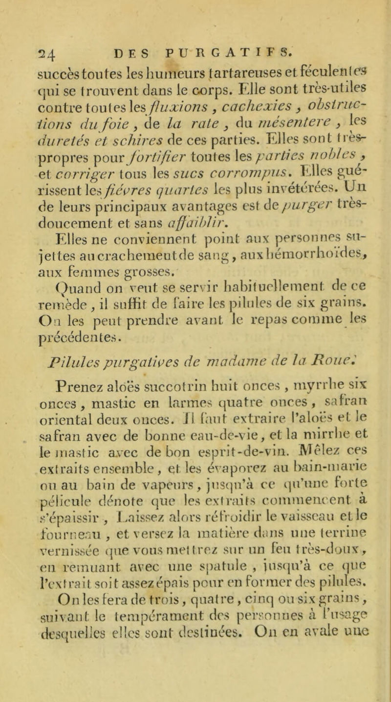 succès toutes les humeurs tartareuses et féculen t es (jui se trouvent dans le corps. Elle sont très-utiles contre toutes les fluxions , cachexies , obstruc- tions du foie , de la rate } du mésentere > les duretés et schires de ces parties. Elles sont Ires- propres pour fortifier toutes les parties nobles , et corriger tous les sucs corrompus. Elles gué- rissent les p.évres quartes les plus invétérées. Un de leurs principaux avantages est de purger très- doucement et sans affaiblir. Elles ne conviennent point aux personnes su- jettes au crachement de sang, auxhémorrhoïdes, aux femmes grosses. Quand on veut se servir habituellement de ce remède , il suffit de faire les pilules de six grains. On les peut prendre avant le repas comme les précédentes. Pilules purgatives de madame de la Boue.' Prenez aloës succotrin huit onces , myrrhe six onces, mastic en larmes quatre onces, safran oriental deux onces. Ji faut extraire l’aloës et le safran avec de bonne eau-de-vie, et la mirrhe et le mastic avec de bon esprit-de-vin. Mêlez ces extraits ensemble , et les évaporez au bain-marie ou au bain de vapeurs, jusqu’à ce qu’une forte pélicule dénote que les extraits commencent à s’épaissir , Laissez alors réfroidir le vaisseau et le fourneau , et versez la matière dans une terrine vernissée que vous mettrez sur un feu très-doux, en remuant avec une spatule , jusqu’à ce que l’extrait soit assez épais pour en former des pilules. On les fera de trois, quatre, cinq ou six grains, suivant le tempérament des personnes à l’usage desquelles elles sont destinées. O11 en avale une