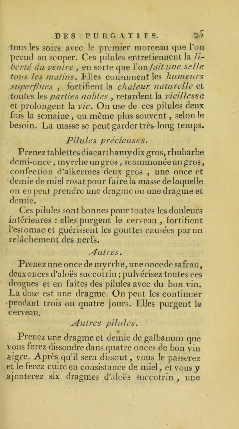 tous les soirs avec le premier morceau que l’on prend au souper. Ces pilules entretiennent la li- berté du ventre , en sorte que l’on fait une selle tous les matins. Files consument les humeurs superflues , fortifient la chaleur naturelle et toutes les parties nobles , retardent la vieillesse et prolongent la vie. On use de ces pilules deux fois la semaine , ou meme plus souvent, selon le besoin. La niasse se peut garder très-long temps. Pilules précieuses. Prenez tablet tes diacarthamy dix gros, rhubarbe demi-once , myrrhe un gros, scammonée un gros, confection d’alkermes deux gros , une once et demie de miel rosatpour faire la masse de laquelle on en peut prendre une dragme ou une dragme et demie. Ces pilules sont bonnes pour toutes les douleurs intérieures : elles purgent le cerveau , fortifient l’estomac et guérissent les gouttes causées par un relâchement des nerfs. Autres. Prenez une once de myrrhe, une oncede sa fran, deux onces d’aîoés succotrin ; pulvérisez tou tes ces drogues et en faites des pilules avec du bon vin. La close est une dragme. On peut les continuer pendant trois ou quatre jours. Elles purgent le cerveau. Autres pilules. Prenez une dragme et demie de galbanuin que vous ferez dissoudre dans quatre onces de bon vin aigre. Après qu’il sera dissout, vous le passerez et le ferez cuire en consistance de miel, et vous y ajouterez six dragmes d’aloes succotrin , une