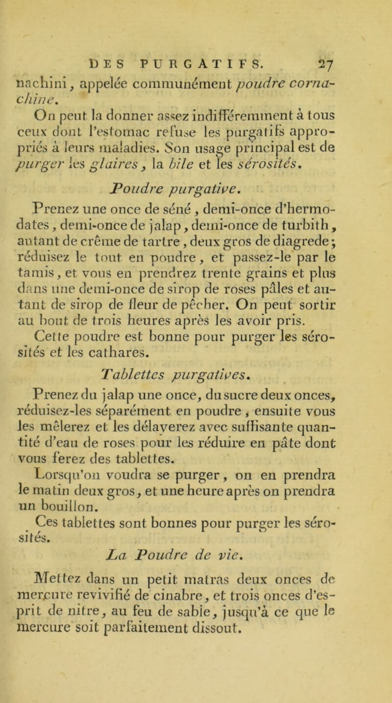 tiachini, appelée communément poudre corna- dune. On peut la donner assez indifféremment à tous ceux dont l’estomac refuse les purgatifs appro- priés à leurs maladies. Son usage principal est de purger les glaires , la bile et les sérosités. Poudre purgative. Prenez une once de séné, demi-once d’hermo- dates, demi-once de jalap, demi-once de turbith , autant de crème de tartre, deux gros de diagrede ; réduisez le tout en poudre, et passez-le par le tamis, et vous en prendrez trente grains et plus dans une demi-once de sirop de roses pâles et au- tant de sirop de fleur de pêcher. On peut sortir au bout de trois heures après les avoir pris. Cette poudre est bonne pour purger les séro- sités et les cathares. Tablettes purgatives. Prenez du jalap une once, du sucre deux onces, réduisez-les séparément en poudre * ensuite vous les mêlerez et les délayerez avec suffisante quan- tité d’eau de roses pour les réduire en pâte dont vous ferez des tablettes. Lorsqu’on voudra se purger, on en prendra le matin deux gros, et une heure après on prendra un bouillon. Ces tablettes sont bonnes pour purger les séro- sités. La Poudre de vie. Mettez dans un petit matras deux onces de mercure revivifié de cinabre, et trois onces d’es- prit de nitre, au feu de sabie, jusqu’à ce que le mercure soit parfaitement dissout.