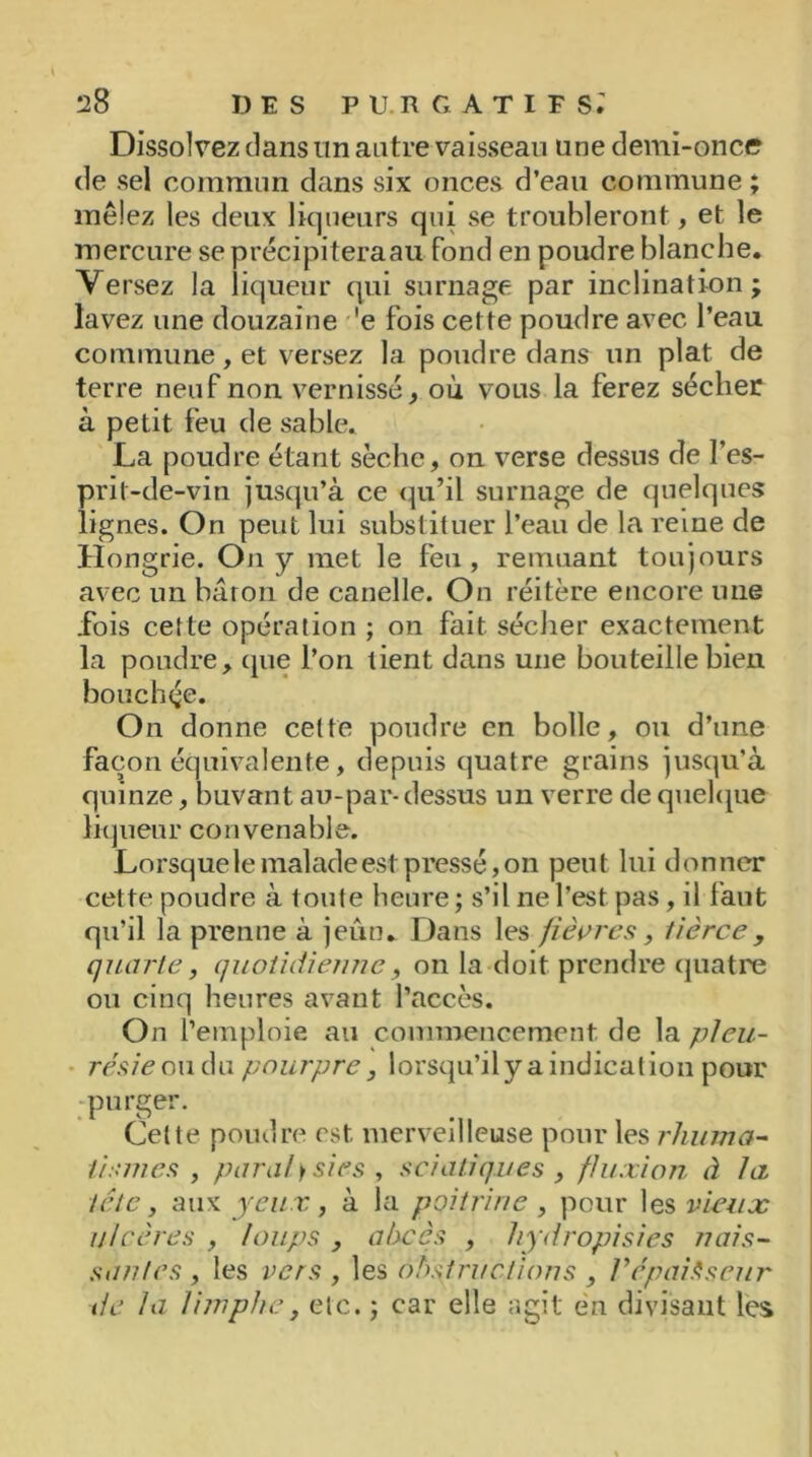 Dissolvez dans un antre vaisseau une demi-once de sel commun dans six onces d’eau commune; mêlez les deux liqueurs qui se troubleront, et le mercure seprécipiteraau fond en poudre blanche. Versez la liqueur qui surnage par inclination; lavez une douzaine 'e fois cette poudre avec l’eau commune, et versez la poudre dans un plat de terre neuf non vernissé, où vous la ferez sécher à petit feu de sable. La poudre étant sèche, on verse dessus de l’es- prit-de-vin jusqu’à ce qu’il surnage de quelques lignes. On peut lui substituer l’eau de la reine de Hongrie. On y met le feu, remuant toujours avec un baron de canelle. On réitère encore nue fois cette opération ; on fait sécher exactement la poudre, que l’on tient dans une bouteille bien bouchée. On donne cette poudre en bolle, ou d’une façon équivalente , depuis quatre grains jusqu’à quinze, buvant au-par- dessus un verre de quelque liqueur convenable. Lorsquele malade est pressé, on peut lui donner cette poudre à toute heure ; s’il ne l’est pas, il faut qu’il la prenne à jeun. Dans les fièvres, tierce, quarte, quotidienne, on la doit prendre quatre ou cinq heures avant l’accès. On l’emploie au commencement de la pleu- résie ou du pourpre , lorsqu’ilyaindication pour purger. Celte poudre est. merveilleuse pour les rhuma- tismes , parai) sies , sciatiques , fluxion à la tête, aux yeux, à la poitrine , pour les vieux ulcères , loups , abcès , hydropisies nais- san/es , les vers , les obstructions , l’épaisseur tic la limphc, etc. ; car elle agit en divisant les