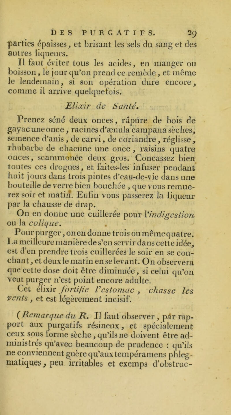 parties épaisses, et brisant les sels du sang et des autres liqueurs. Il faut éviter tous les acides, en manger ou boisson, le jour qu’on prend ce remède , et même le lendemain, si son opération dure encore, comme il arrive quelquefois. Elixir de Santé. Prenez séné deux onces, râpure de bois de gayac une once, racines d’ænula campana sèches, semence d’anis , de carvi, de coriandre, réglisse, rhubarbe de chacune une once , raisins quatre onces, scammonée deux gros. Concassez bien toutes ces drogues, et faites-les infuser pendant huit jours dans trois pintes d’eau-de-vie dans une bouteille de verre bien bouchée , que vous remue- rez soir et matin. Enfin vous passerez la liqueur par la chausse de drap. On en donne une cuillerée pour l’indigestion ou la colique. Pour purger, on en donne trois ou même quatre. La meilleure manière de s’en servir dans cette idée, est d’en prendre trois cuillerées le soir en se cou- chant, et deuxle matin enselevant. On observera que cette dose doit être diminuée, si celui qu’on veut purger 11’est point encore adulte. Cet élixir fortifie Vestomac , chasse les vents , et est légèrement incisif. (Remarque du R. JJ faut observer , pâr rap- port aux purgatifs résineux, et spécialement ceux sous lorme sèche, qu’ils ne doivent être ad- ministrés qu’avec beaucoup de prudence : qu’ils 11e conviennent guère qu’aux tempéramens phleg- matiques 9 peu irritables et exemps d’obstruc-
