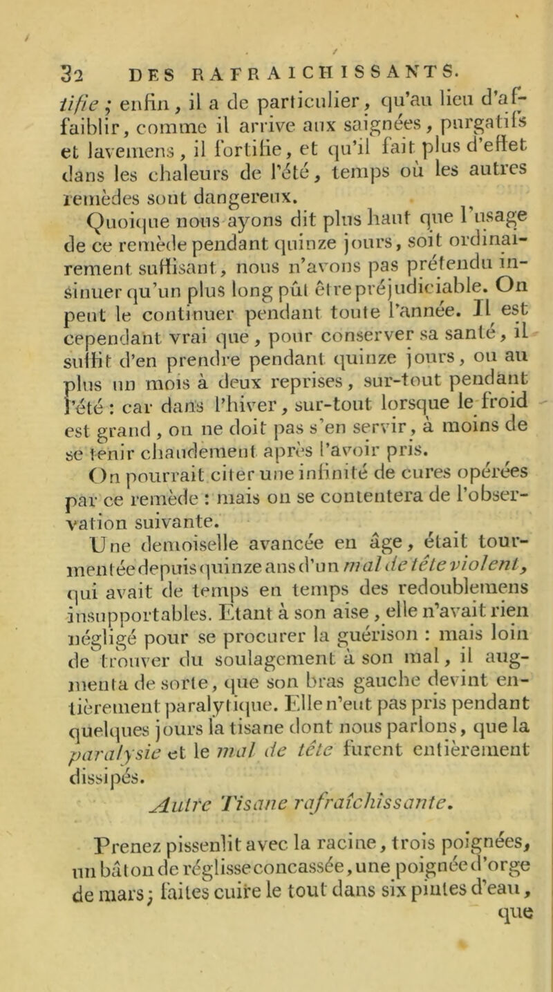 iifie ; enfin , il a de particulier, qu’au lieu d af- faiblir, comme il arrive aux saignées, purgatifs et lavemens, il fortifie, et qu’il fait plus d effet dans les chaleurs de l’été, temps où les autres remèdes sout dangereux. Quoique nous ayons dit plus haut que 1 usage de ce remède pendant quinze jours, soit ordinai- rement, suffisant, nous n’avons pas prétendu in- sinuer qu’un plus long put être préjudiciable. On peut le continuer pendant toute l’annee. Il est cependant vrai que, pour conserver sa santé, il suffit d’en prendre pendant quinze jours, ou au plus un mois à deux reprises, sur-tout pendant Fété : car dans l’hiver, sur-tout lorsque le froid est grand , on ne doit pas s en servir, a moins de se tenir chaudement après l’avoir pris. On pourrait citer une infinité de cures opérées par ce remède : mais on se contentera de l’obser- vation suivante. Une demoiselle avancée en âge, était tour- mentée depuis quinze ans d’un mal de tête violênty qui avait de temps en temps des redoublemens insupportables. Etant à son aise , elle n’avait rien négligé pour se procurer la guérison : mais loin de trouver du soulagement à son mal, il aug- menta de sorte, que son bras gauche devint en- tièrement paralytique. Elle n’eut pas pris pendant quelques jours la tisane dont nous parlons, que la paralysie et le mal de tête furent entièrement dissipés. Autre Tisane rafraîchissante. Prenez pissenlit avec la racine, trois poignées, un bâton de réglisse concassée, une poignée d’orge de mars; laites cuire le tout dans six pintes d’eau, que