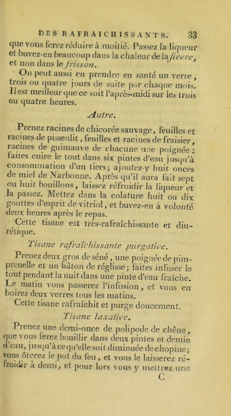 que vous ferez réduire à moitié. Passez la liqueur et buvez-en beaucoup dans la chaleur de lafièvre, et non dans le frisson. On peut aussi en prendre en santé un verre, tiois ou quatre jours de suite p.tr chaque mois. 11 est meilleur que ce soit l’après-midi sur les trois ou quatre heures. ^4 utre. Prenez racines de chicorée sauvage, feuilles et racines de pissenlit, feuilles et racines de fraisier, racines de guimauve de chacune une poignée : faites cuire le tout dans six pintes d’eau jusqu’à consommation d’un tiers; a joutez-y huit onces de miel de Narbonne. Après qu’il aura fait sept ou huit bouillons, laissez réfroidir la liqueur et la passez. Mettez dans la colafure huit ou dix gouttes d’esprit de vitriol, et buvez-en à volonté deux heures après le repas. Cette tisane est très-rafraîchissante et diu- rétique. Tisane rafraîchissante purgative. Pienez deux gros de séné, une poignée de pim- prenelle et un bâton de réglisse; faites infuser le tout pendant la nuit dans une pinte d’eau fraîche. Le matin vous passerez l’infusion, et vous en boirez deux verres tous les matins. Cette tisane rafraîchit et purge doucement. Tisane laxative. Prenez une demi-once de polipode de chêne, que vous ferez bouillir dans deux pintes et demie d eau, jusqu’à ce qu’elle soit diminuée dechopine* vous ôterez le pot du feu, et vous le laisserez ré- rroulir à demi, et pour lors vous y mettrez une C