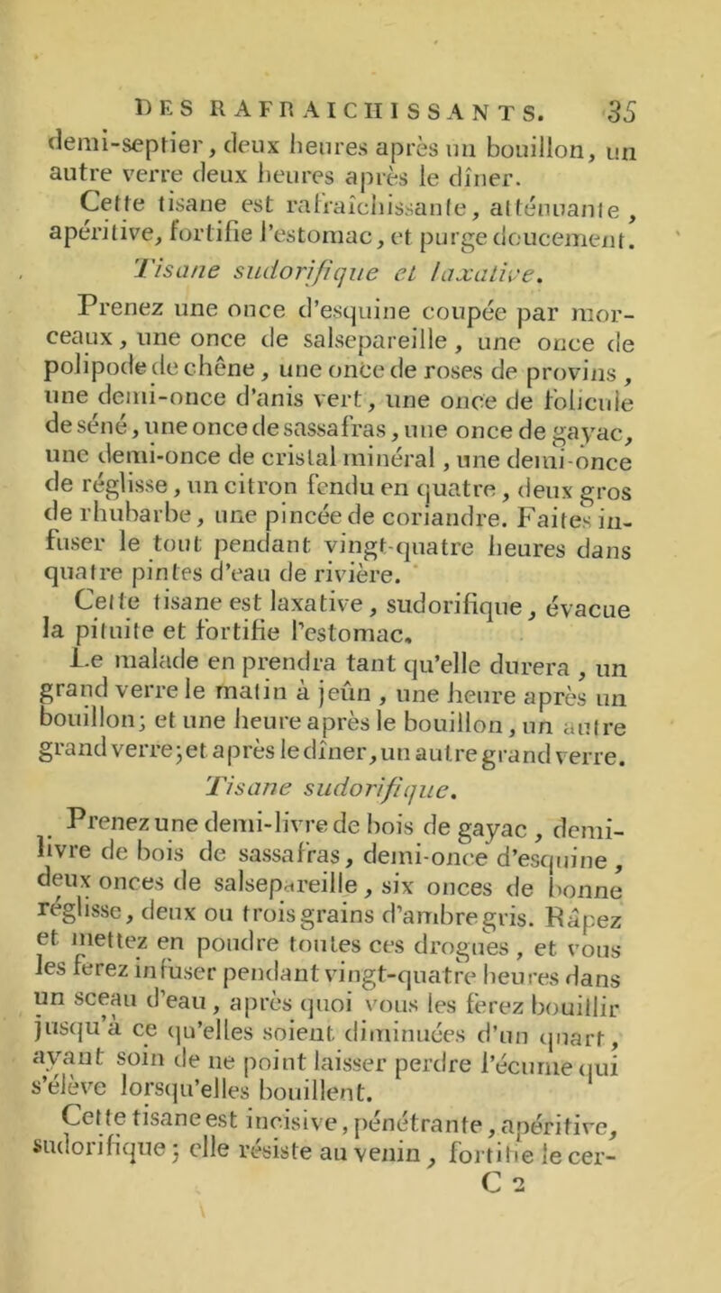 demi-septier, deux heures après un bouillon, un autre verre deux heures après le dîner. Cette tisane est rafraîchissante, atténuante, apéritive, fortifie l’estomac, et purge doucement. Tisane sudorifique et laxative. Prenez une once d’esquine coupée par mor- ceaux , une once de salsepareille , une once de polipode de chêne , une once de roses de provins , une demi-once d’anis vert, une once de folicule de séné, une once de sassafras, une once de gayac, une demi-once de cristal minéral, une deiui-once de réglisse, un citron fendu en quatre, deux gros de rhubarbe, une pincée de coriandre. Faites in- fuser le tout pendant vingt-quatre heures dans quatre pintes d’eau de rivière. Celte tisane est laxative, sudorifique, évacue la pituite et fortifie l’estomac. Pe malade en prendra tant qu’elle durera , un grand veiie le malin a jeun , une heure après un bouillon; et une heure après le bouillon , un autre grand verre ; et a près le dîner, un autre grand verre. Tisane sudorifique. Prenez une demi-livre de bois de gayac , demi- hvre de bois de sassafras, demi-once d’esquine , deux onces de salsepareille, six onces de bonne réglisse, deux ou trois grains d’ambre gris. Râpez et mettez en poudre toutes ces drogues , et vous les ferez infuser pendant vingt-quatre heures dans un sceau d’eau, après quoi vous les ferez bouillir jusqu à ce qu’elles soient diminuées d’un quart, avant soin de ne point laisser perdre l’écume qui s’élève lorsqu’elles bouillent. Cette tisane est incisive, pénétrante, apéritive, sudorifique 5 elle résiste au venin, fortifie le cer-