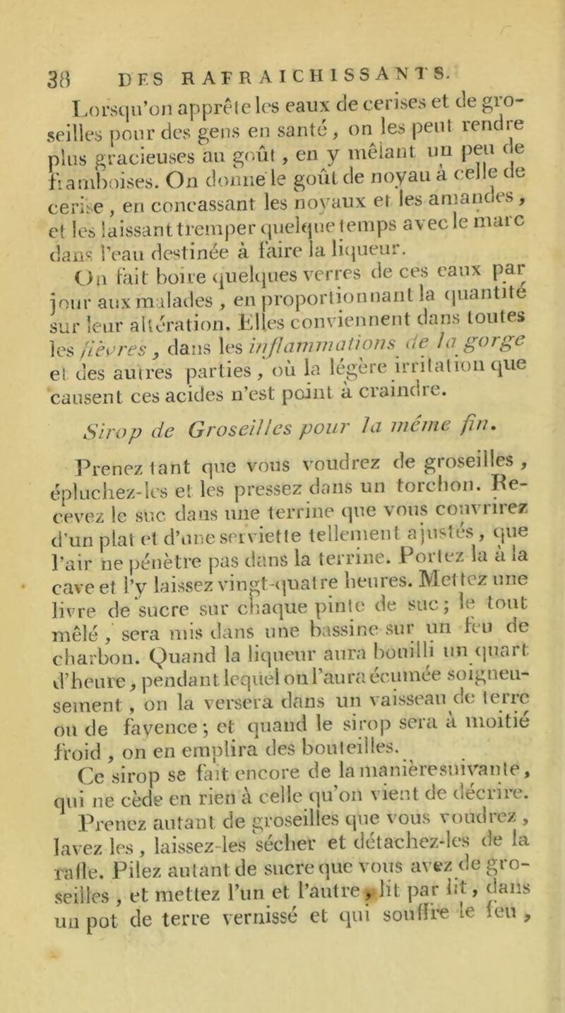 Lorsqu’on apprête les eaux de cerises et de gio- seilles pour des gens en santé, on les peut rendre plus gracieuses au goût, en y mêlant un peu de framboises. On donné le goût de noyau a celle de cerise , en concassant les noyaux et les amandes, et les laissant tremper quelque temps avec le maie dans l’eau destinée à faire la liqueur. Ou fait boire quelques verres de ces eaux par jour aux malades , en proportionnant la quantité sur leur altération. Elles conviennent dans toutes les fièvres, dans les inflammations ue, lo gorge et des autres parties , où la légère irritation que causent ces acides n’est point à craincue. Sirop de Groseilles pour la même fin. Prenez tant que vous voudrez de groseilles, épluchez-les et les pressez dans un torchon. Re- cevez le suc dans une terrine que vous couvrirez d’un plat et d’une serviette tellement, ajustes , que l’air ne pénètre pas dans la terrine. Portez la à la cave et l’y laissez vingt-quatre heures. Mettez une livre de sucre sur chaque pinte de suc; le tout mêlé, sera mis dans une bassine sur un feu de charbon. Quand la liqueur aura bouilli un quart, d’heure, pendant lequel ou l’aura écumée soigneu- sement , on la versera, dans un \aisseau oc Iciic ou de fayence ; et quand le sirop sera a moitié froid , on en emplira des bouteilles. Ce sirop se fait encore de la manièresnivanle, cnn ne cède en rien a celle qu on \ îent de uecine. Prenez autant de groseilles que vous voudrez , lavez les, laissez-les sécher et détaehez-les de la rafle. Pilez autant de sucre que vous avez de gio- seilles , et mettez l’un et l’autre,dit par lit, dans un pot de terre vernissé et qui souffre te leu ,
