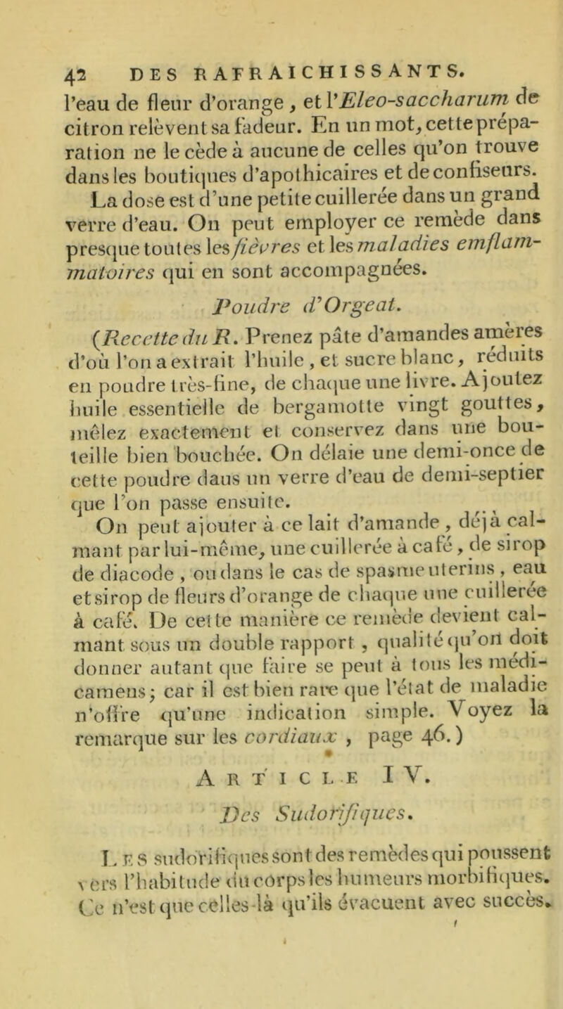 l’eau de fleur d’orange , etl’Eleo-saccharurn de citron relèvent sa fadeur. En un mot, cette prépa- ration ne le cède à aucune de celles qu’on trouve dans les boutiques d’apothicaires et de confiseurs. La dose est d’une petite cuillerée dans un grand verre d’eau. On peut employer ce remède dans presque toutes les fièvres et les maladies emflaîn- matoires qui en sont accompagnées. Poudre d'Orgeat. {Recettedu B. Prenez pâte d’amandes amères d’où l’on a ext rait l’huile , et sucre blanc, réduits en poudre très-fine, de chaque une livre. Ajoutez huile essentielle de bergamotte vingt gouttes, mêlez exactement el conservez dans une bou- teille bien bouchée. On délaie une demi-once de cette poudre daus un verre d’eau de demi-septier que l’on passe ensuite. On peut ajouter à ce lait d’amande , déjà cal- mant par lui-même, une cuillerée à café, de sirop de diacode , ou dans le cas de spasme utérins , eau et sirop de fleurs d’orange de chaque une cuillerée à café. De cette manière ce remède devient cal- mant sous un double rapport , qualité qu oïl doit donner autant que faire se peut à tous les médi- camens; car il est bien rare que l’état de maladie n’ofire qu’une indication simple. Voyez la remarque sur les cordiaux , page 46. ) A R T 1 c L e I V. Des Sudorifiques. L E s sudorifiques sont des remèdes qui poussent > ers l’habitude du corps les humeurs morbifiques. Ce n’est que celles-là qu’ils évacuent avec succès. 1