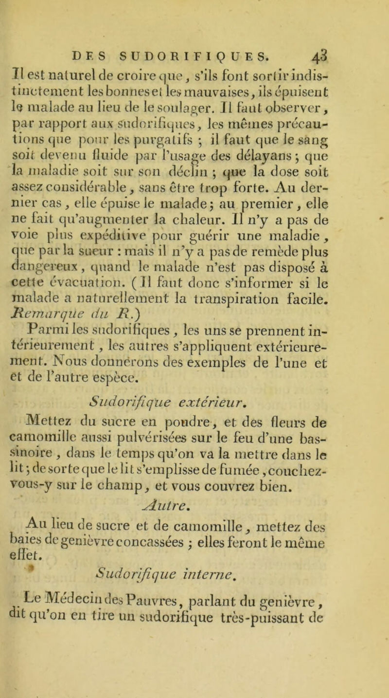 Tl est naturel de croire que, s’ils font sortir indis- tinctement lesbonneset les mauvaises, ils épuisent le malade au lieu de le soulager. 31 faut observer, par rapport aux sudorifiques, les mêmes précau- tions que pour les purgatifs ; il faut que le sang soit devenu fluide par l’usage des délayans; que la maladie soit sur son déclin ; que la dose soit assez considérable, sans être trop forte. Au der- nier cas , elle épuise le malade au premier, elle ne fait qu’augmenter la chaleur. 11 n’y a pas de voie plus expéditive pour guérir une maladie, que par la sueur : mais il n’y a pas de remède plus < angereux , quand le malade n’est pas disposé à cette évacuation. (11 faut donc s’informer si le malade a naturellement la transpiration facile. iRemarque du H.) Parmi les sudorifiques, les uns se prennent in- térieurement , les autres s’appliquent extérieure- ment. Nous donnerons des exemples de l’une et et de l’autre espèce. Sudorifique extérieur. Mettez du sucre en poudre, et des fleurs de camomille aussi pulvérisées sur le feu d’une bas- sinoire , dans le temps qu’on va la mettre dans le lit-, de sorte que le lit s’emplisse de fumée, couchez- vous-y sur le champ, et vous couvrez bien. ^dutre. Au lieu de sucre et de camomille, mettez des baies de genièvre concassées ; elles feront le même effet. Sudorifique interne. Le Médecin des Pauvres, parlant du genièvre, dit qu’on en tire un sudorifique très-puissant de