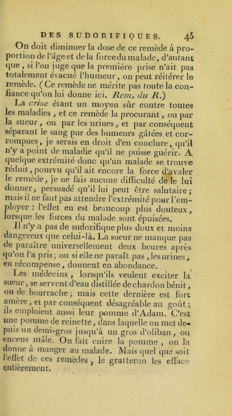 On doit diminuer la dose de ce remède à pro- portion de l’âge et delà force du malade, d’autant que , si l’on juge que la première prise n’ait pas totalement évacué l’humeur, on peut réitérer le remède. ( Ce remède ne mérite pas toute la con- fiance qu’on lui donne ici. Rem. du R.) La crise étant un moyen sûr contre toutes les maladies , et ce remède la procurant, ou par la sueur, ou par les urines, et par conséquent séparant le sang pur des humeurs gâtées et cor- rompues, je serais en droit d’en conclure, qu’il n’y a point de maladie qu’il ne puisse guérir. A quelque extrémité donc qu’un malade se trouve réduit, pourvu qu’il ait encore la force d’avaler le remède, je ne fais aucune difficulté de le lui donner, persuadé qu’il lui peut être salutaire; mais il ne faut pas attendre l’extrémité pour l’em- ployer : l’effet en est beaucoup plus douteux, lorsque les forces du malade sont épuisées. Il n’y a pas de sudorifique plus doux et moins dangereux que celui-là. La sueur ne manque pas de paraître universellement deux heures après qu’ou l’a pris; ou si elle ne paraît pas , les urines; en récompense, donnent en abondance. Les médecins , lorsqu’ils veulent exciter la sueur, se servent d’eau distillée de chardon bénit, ou de bourrache; mais cette dernière est fort amère, et par conséquent désagréable au goût ; ils emploient aussi leur pomme d’Adam. C’est une pomme de reinette, dans laquelle on met de» puis un demi-gros jusqu’à un gros d’oliban, ou encens mâle. On fait cuire la pomme, on la donne a manger au malade. Mais quel que soit 1 effet de ces remèdes f le geatteron les efface entièrement.