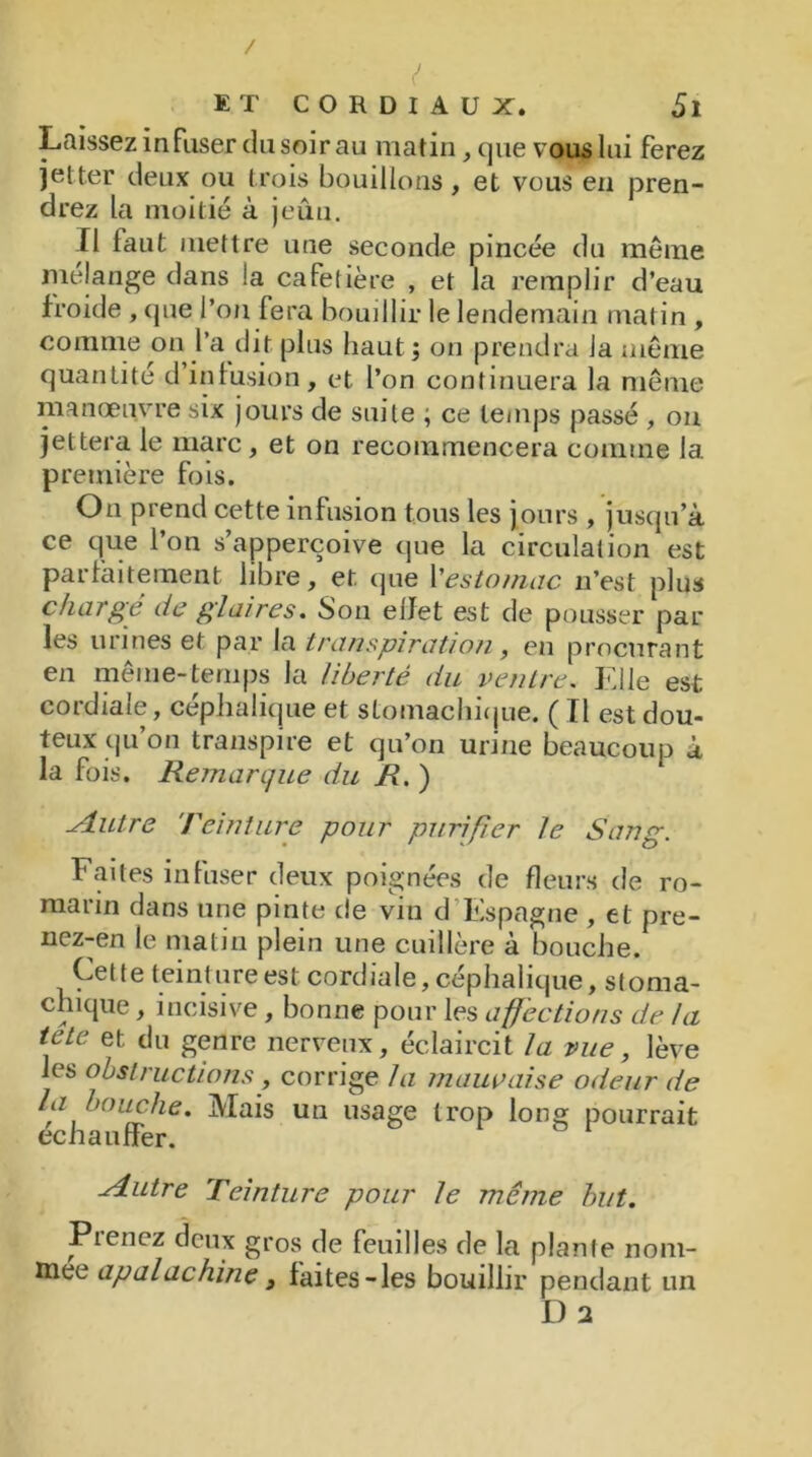 Laissez infuser du soir au matin, que vous lui ferez jetter deux ou trois bouillons, et vous en pren- drez la moitié à jeûu. Ï1 faut mettre une seconde pincée du même mélange dans la cafetière , et la remplir d’eau froide , que l’on fera bouillir le lendemain matin , comme on l’a dit plus haut; on prendra la même quantité d’in fusion, et l’on continuera la même manœuvre six jours de suite ; ce temps passé , on jettera le marc , et on recommencera comme la première fois. On prend cette infusion tous les jours , jusqu’à ce que l’on s’apperçoive que la circulation est parfaitement libre, et que l'estomac n’est plus chargé de glaires. Son elfet est de pousser par les urines et par la transpiration, en procurant en même-temps la liberté du ventre, Elle est cordiale, céphalique et stomachique. ( Tl est dou- teux qu on transpire et qu’on urine beaucoup à la fois. Remarque du R. ) ■Autre Teinture pour purifier le Sang. Faites infuser deux poignées de fleurs de ro- marin dans une pinte de vin d Espagne , et pre- nez-en le matin plein une cuillère a bouche. Cette teinture est cordiale, céphalique, stoma- chique , incisive , bonne pour les affections de la tete et du genre nerveux, éclaircit la vue, lève les obstructions, corrige la mauvaise odeur de la bouche. Mais un usage trop long pourrait échauffer. Autre Teinture pour le même but. Pienez deux gros de feuilles de la plante nom- mée apalachine3 faites-les bouillir pendant un