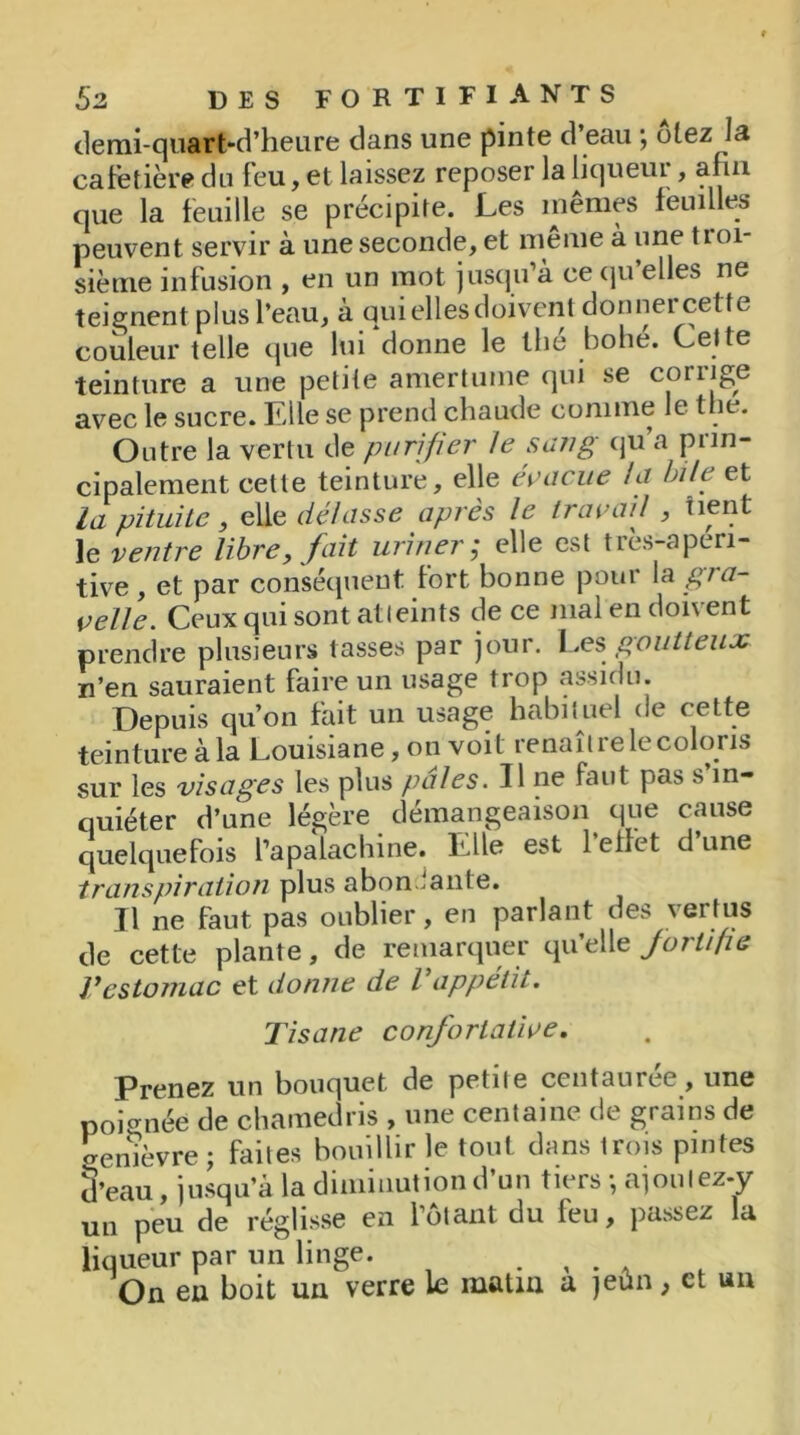 demi-quart-d’heure dans une pinte d’eau ; otez la cafetière du feu, et laissez reposer la liqueui , afin que la feuille se précipite. Les mêmes feuilles peuvent servir à une seconde, et même à une troi- sième infusion , en un mot jusqu’à ce qu’elles ne teignent plus l’eau, à qui elles doivent donnercette couleur telle que lui donne le the bohe. Cette teinture a une petite amertume qui se coriige avec le sucre. Elle se prend chaude comme le the. Outre la vertu de purifier le sang qu’a prin- cipalement cette teinture, elle évacue la bile et la pituite, elle délasse après le travail , tient le ventre libre, fait uriner j elle est ties-apen- tive, et par conséquent fort bonne pour la gra- velle. Ceux qui sont atteints de ce mal en doivent prendre plusieurs tasses par jour. Les goutteux n’en sauraient faire un usage trop assidu. Depuis qu’on fait un usage habituel de cette teinture à la Louisiane, on voit renaître le coloris sur les visages les plus pales. Il ne faut pas s in- quiéter d’une légère démangeaison que cause quelquefois fapalachine. Elle est l’effet d’une transpiration plus abondante. Il ne faut pas oublier, en parlant des vertus de cette plante, de remarquer qu’elle fortifie Vestomac et donne de l appétit. Tisane confortative. Prenez un bouquet de petite centaurée, une poignée de chamedris , une centaine de grains de Genièvre; faites bouillir le tout dans trois pintes d’eau, jusqu’à la diminution d’un tiers -, ajoutez-y un peu de réglisse en fêtant du feu, passez la liqueur par un linge. . , . , On en boit un verre le matin a jeun, et un