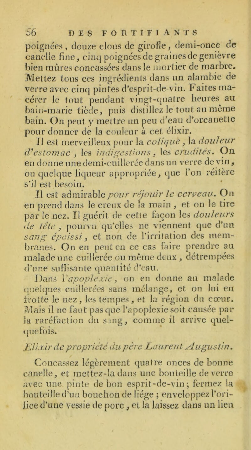 poignées , douze clous de girofle, demi-once de canelle line, cinq poignées de graines de genièvre bien mûres concassées dans le mortier de marbre. Mettez tous ces ingrédients dans un alambic de verre avec cinq pintes d’esprit-de-vin. Faites ma- cérer le tout pendant vingt-quatre heures au bain-marie tiède, puis distillez le tout au même bain. On peut y mettre un peu d’eau d’orcanetle pour donner de la couleur à cet élixir. J1 est merveilleux pour la colique, la douleur d’estomac , les indigestions} les crudités. On en donne une demi-cuillerée dans un verre de vin , ou quelque liqueur appropriée, que l’on réitère s’il est besoin. Il est admirable pour réjouir le cerceau. Ou en prend dans le creux de la main , et on le tire par le nez. Il guérit de cette façon les douleurs lie tête, pourvu qu’elles ne viennent que d’un sang épaissi, et non de l’irritation des mem- branes. On en peut en ce cas faire prendre au malade une cuillerée ou même deux , détrempées d’une suffisante quantité d’eau. Dans Y apoplexie, on en donne au malade quelques cuillerées sans mélange, et on lui en frotte le nez, les tempes, et la région du cœur. Mais il ne faut pas que l’apoplexie soit causée par la raréfaction du sang, comme il arrive quel- quefois. iùlixir de propriété du père Laurent Augustin. Concassez légèrement quatre onces de bonne canelle, et mettez-îa dans une bouteille de verre avec une pinte de bon esprit-de-vin; fermez la bouteille d’un bouchon de liège ; enveloppez l’ori- fice d’une vessie de porc, et la laissez dans un lieu