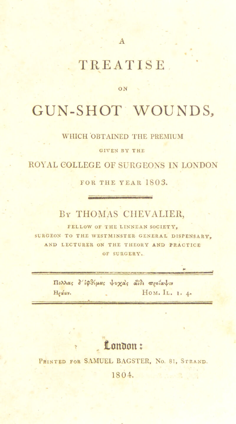A TREATISE V ON GUN-SHOT WOUNDS, WHICH OBTAINED THE PREMIUM GIVEN BY THE ROYAL COLLEGE OF SURGEONS IN LONDON FOR THE YEAR 1803. By THOMAS CHEVALIER, FELLOW OF THE LINNEAN SOCIETY, SURGEON TO THE WESTMINSTER GENERAL DISPENSARY, AND LECTURER ON THE THEORY AND PRACTICE OF SURGERY. FIoAAa? Y . Hom. II. i. 4. ^ , iantion; Printed for SAMUEL BAGSTER, No. 81, Strand. 1804.