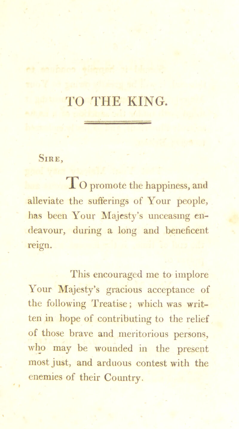 TO THE KING. Sire, To promote the happiness, and alleviate the sufferings of Your people, has been Your Majesty’s unceasing en- deavour, during a long and beneficent reign. This encouraged me to implore Your Majesty’s gracious acceptance of the following Treatise; which was writ- ten in hope of contributing to the relief of those brave and meritorious persons, who may be wounded in the present most just, and arduous contest with the enemies of their Country.