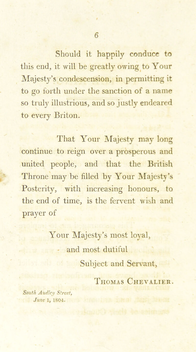 Should it happily conduce to this end, it will be greatly owing to Your Majesty’s condescension, in permitting it to go forth under the sanction of a name so truly illustrious, and so justly endeared to every Briton. That Your Majesty may long continue to reign over a prosperous and i united people, and that the British Throne may be filled by Your Majesty’s Posterity, with increasing honours, to the end of time, is the fervent wish and prayer of Your Majesty’s most loyal, - and most dutiful Subject and Servant, Thomas Chevalier. South Audlcy Street, June 1, 1804.