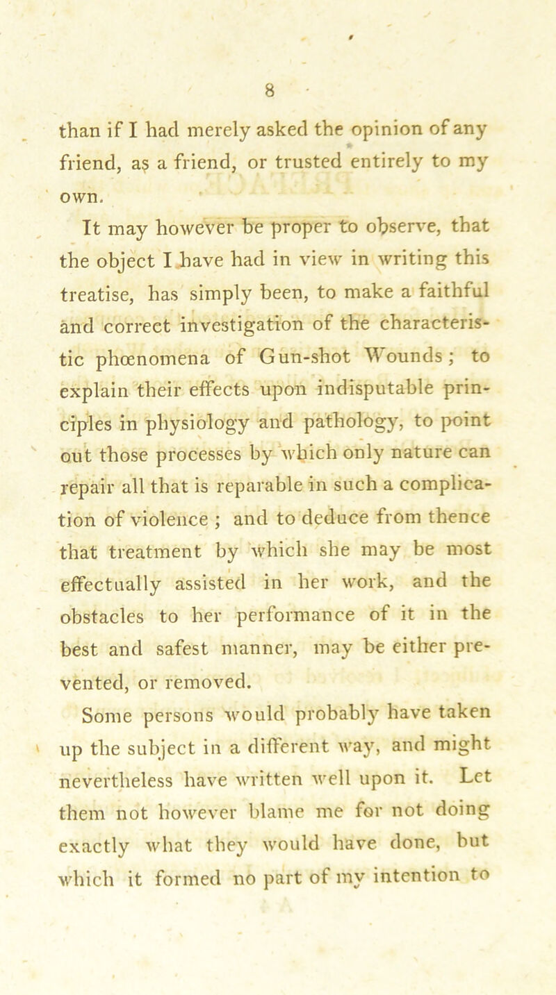 than if I had merely asked the opinion of any friend, as a friend, or trusted entirely to my own. It may however be proper to observe, that the object I have had in view in writing this treatise, has simply been, to make a faithful and correct investigation of the characteris- tic phoenomena of Gun-shot Wounds; to explain their effects upon indisputable prin- ciples in physiology and pathology, to point out those processes by which only nature can repair all that is reparable in such a complica- tion of violence ; and to deduce from thence that treatment by which she may be most effectually assisted in her work, and the obstacles to her performance of it in the best and safest manner, may be either pre- vented, or removed. Some persons would probably have taken ' up the subject in a different way, and might nevertheless have written well upon it. Let them not however blame me for not doing exactly what they would have done, but which it formed no part of my intention to