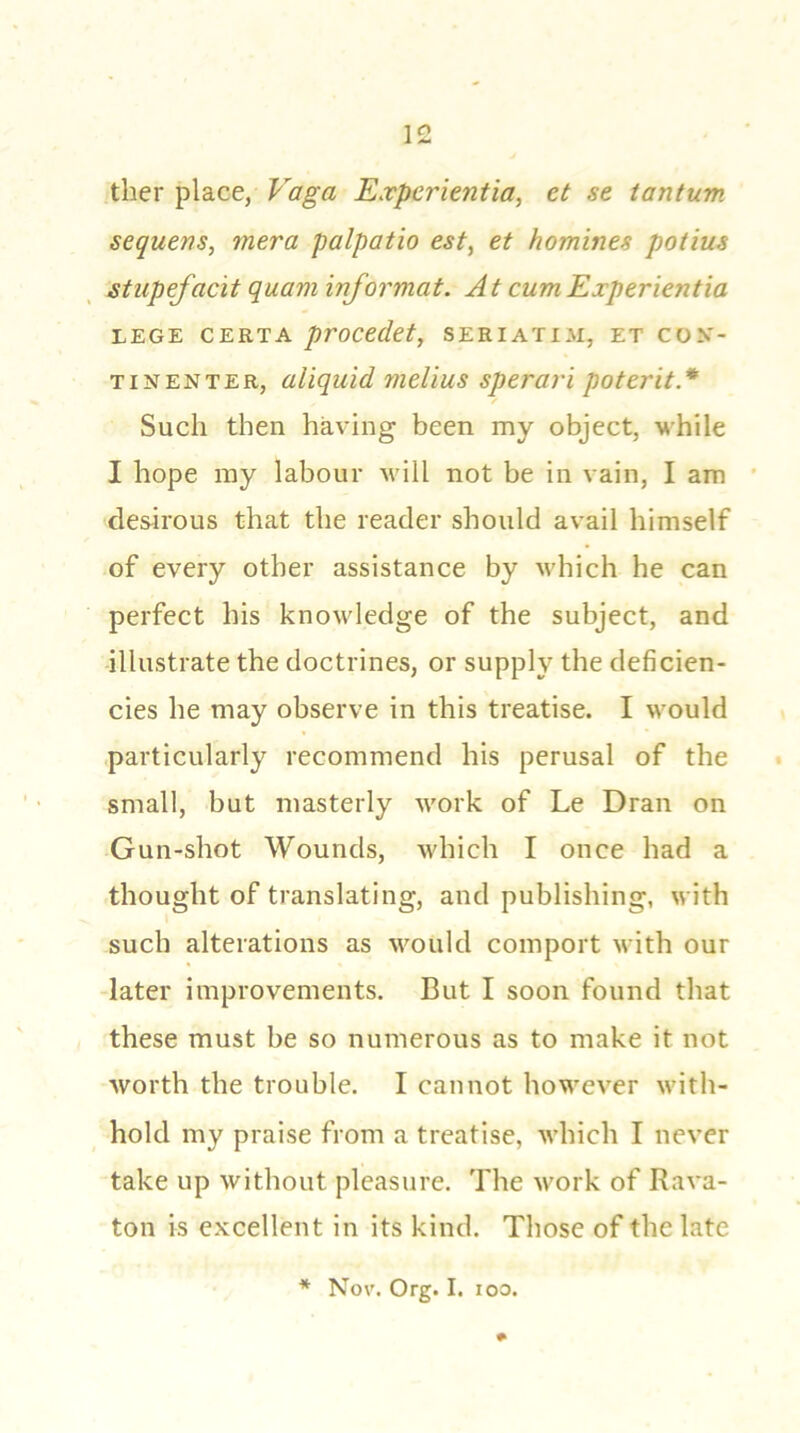 ther place, Vaga Experientia, et se tantum sequens, mera palpatio est, et homines potius stupefacit quam informat. At cum Experientia LEGE CERTA procedet, SERIATIM, ET CON- TINENT ER, aliquid melius sperari poterit* Such then having been my object, while I hope my labour will not be in vain, I am desirous that the reader should avail himself of every other assistance by which he can perfect his knowledge of the subject, and illustrate the doctrines, or supply the deficien- cies he may observe in this treatise. I would particularly recommend his perusal of the small, but masterly work of Le Dran on Gun-shot Wounds, which I once had a thought of translating, and publishing, with such alterations as would comport with our later improvements. But I soon found that these must be so numerous as to make it not worth the trouble. I cannot however with- hold my praise from a treatise, which I never take up without pleasure. The work of Rava- ton is excellent in its kind. Those of the late * Nov. Org. I. ioo.