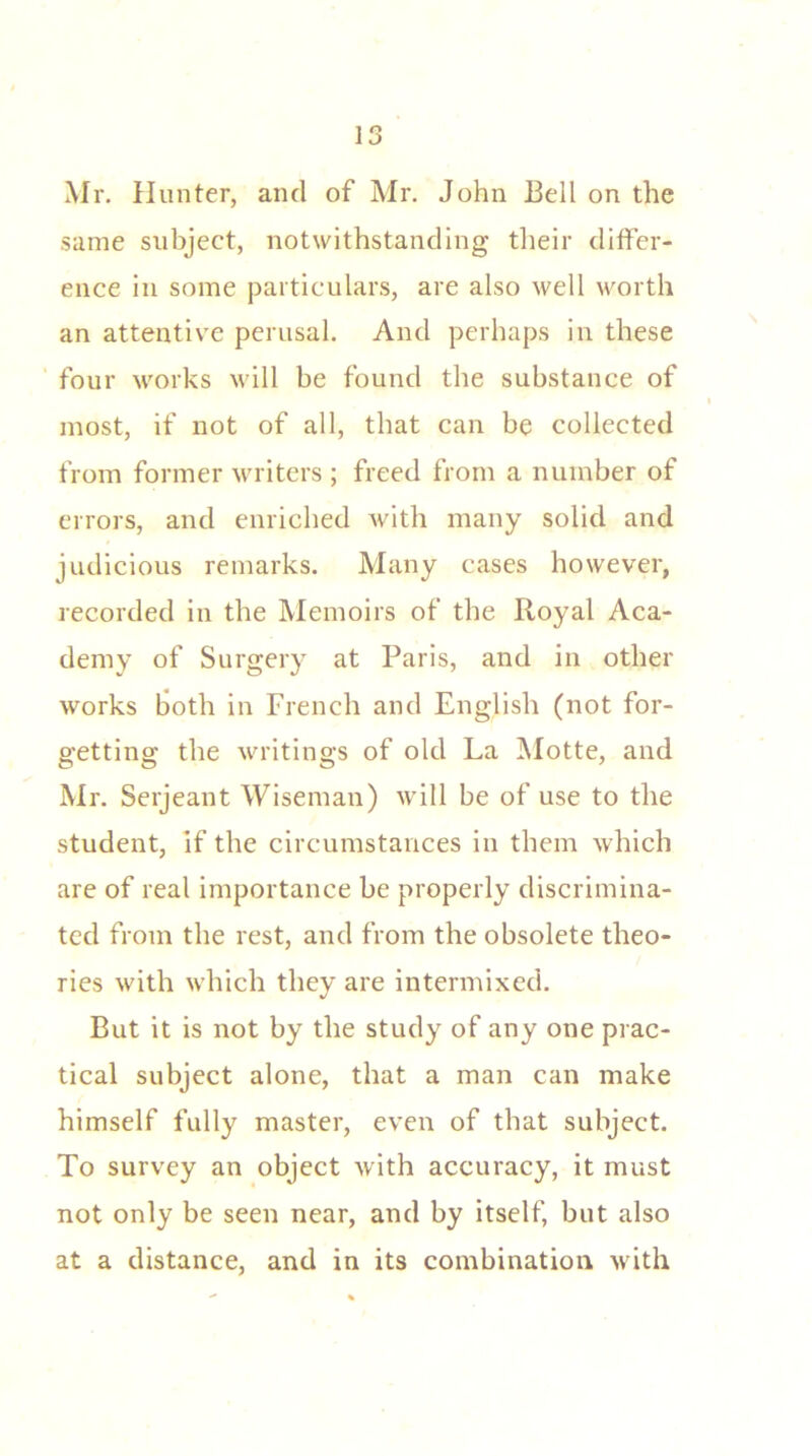 Mr. Hunter, and of Mr. John Bell on the same subject, notwithstanding their differ- ence in some particulars, are also well worth an attentive perusal. And perhaps in these four works will be found the substance of most, if not of all, that can be collected from former writers ; freed from a number of errors, and enriched with many solid and judicious remarks. Many cases however, recorded in the Memoirs of the Royal Aca- demy of Surgery at Paris, and in other works both in French and English (not for- getting the writings of old La Motte, and Mr. Serjeant Wiseman) will be of use to the student, if the circumstances in them which are of real importance be properly discrimina- ted from the rest, and from the obsolete theo- ries with which they are intermixed. But it is not by the study of any one prac- tical subject alone, that a man can make himself fully master, even of that subject. To survey an object with accuracy, it must not only be seen near, and by itself, but also at a distance, and in its combination with