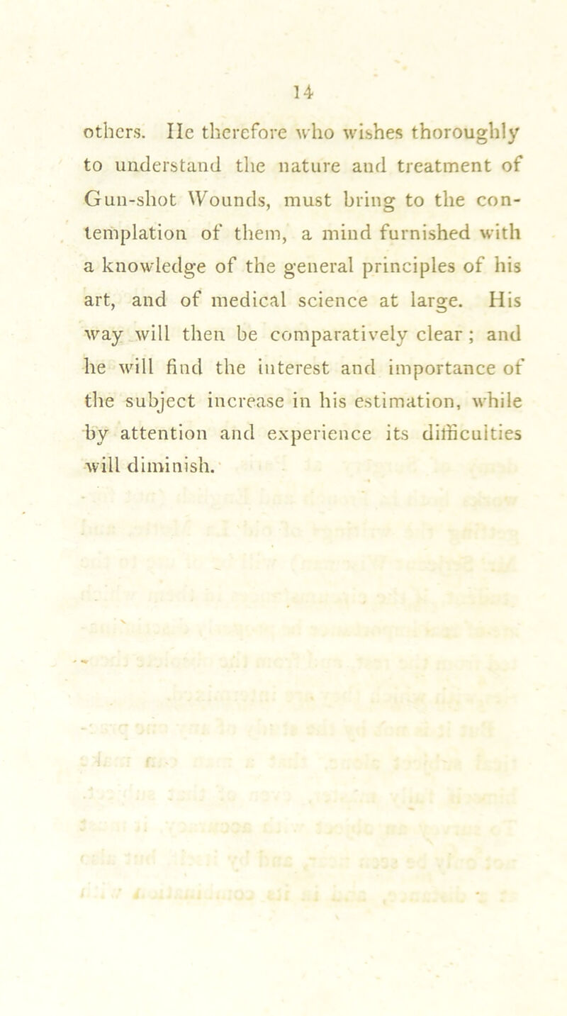 others. lie therefore who wishes thoroughly to understand the nature and treatment of Gun-shot Wounds, must bring to the con- templation of them, a mind furnished with a knowledge of the general principles of his art, and of medical science at large. His way will then be comparatively clear ; and he will find the interest and importance of the subject increase in his estimation, while by attention and experience its difficulties will diminish.