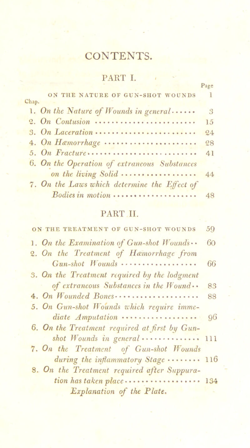 CONTENTS. PART I. Page ON THE NATURE OF GUN-SHOT WOUNDS 1 Chap. 1. On the Nature of Wounds in general 3 2. On Contusion 15 3. On Laceration 24 4. On Haemorrhage 28 5. On Fracture 41 6. On the Operation of extraneous Substances on the living Solid 44 7. On the Laics which determine the Effect of Bodies in motion 48 PART II. ON THE TREATMENT OF GUN-SHOT WOUNDS 59 1. On the Examination of Gun-shot Wounds • • 60 2. On the Treatment of Haemorrhage from Gun-shot H bunds 66 3. On the Treatment required by the lodgment of extraneous Substances in the Wound • • 83 4. On Wounded Bones 88 5. On Gun-shot Wounds zchich require imme- diate Amputation 96 6. On the Treatment required at first by Gun- shot Wounds in general Ill 7. On the Treatment of Gun-shot Wounds during the inflammatory Stage 116 8. On the Treatment required after Suppura- tion has taken place 134 Explanation of the Plate.