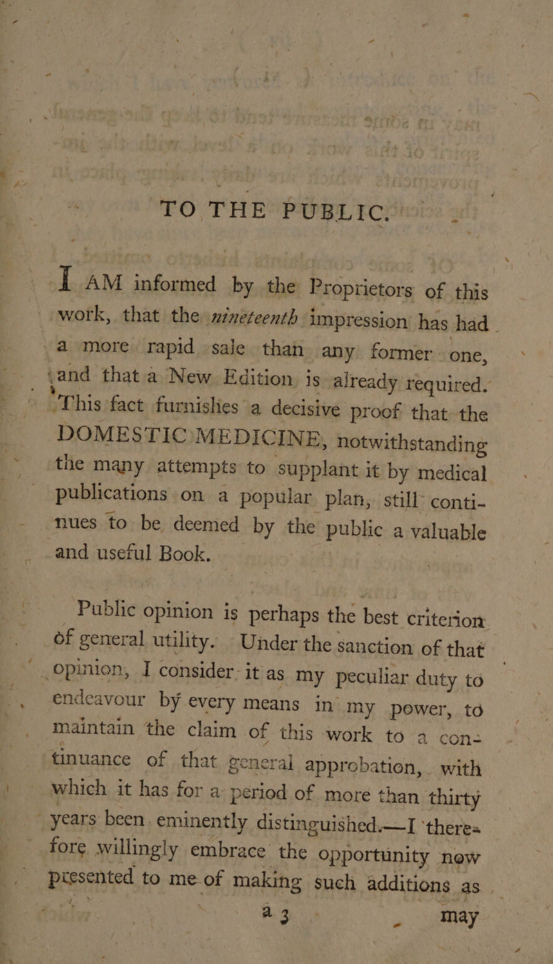 I AM informed by the Proprietors of this work, that the nineteenth impression has had | 4 more rapid sale than any former one, ‘and thata New Edition. js already required. — “Phis fact fur rnishes a decisive proof that the DOMESTIC MEDICINE, notwithstanding the many attempts to supplant it by medical publications on a popular plan, still- conti- nues to be deemed by the pubke a valuable and useful Book, Public: opinion is perhaps the best criterion _Of general utility. Under the: sanction of that _opinion, I consider- it as my peculiar duty to endeavour by every means in my power, td maintain the claim of this work to 2 con- tinuance of that general approbation, with which it has for a period of more than thirty years been. eminently distinguished.—I ‘theres — fore willingly embrace the opportunity new presented to me.of making such additions as. a | a gut i may