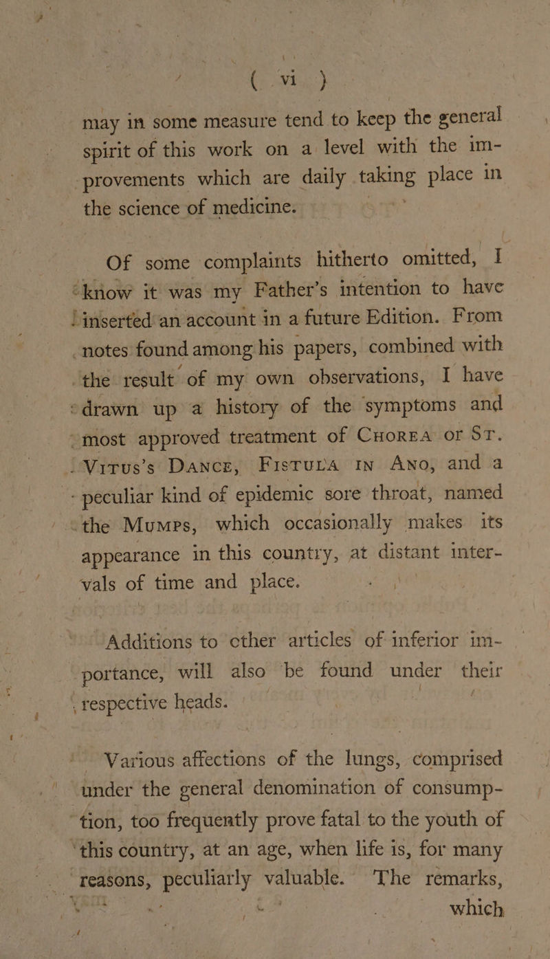 f} may in some measure tend to keep the gener al spirit of this work on a level with the im- the science of medicine. Of some complaints hitherto omitted, I “know it was my Father’ 5 intention to have _ notes found among his papers, combined with “the result of my own observations, I have drawn up a history of the symptoms and appearance in this country, at distant inter- vals of time and place. | Additions to cther articles of inferior im- portance, will also be found under their { . respective heads. Various affections of the lungs, comprised under the general denomination of consump-