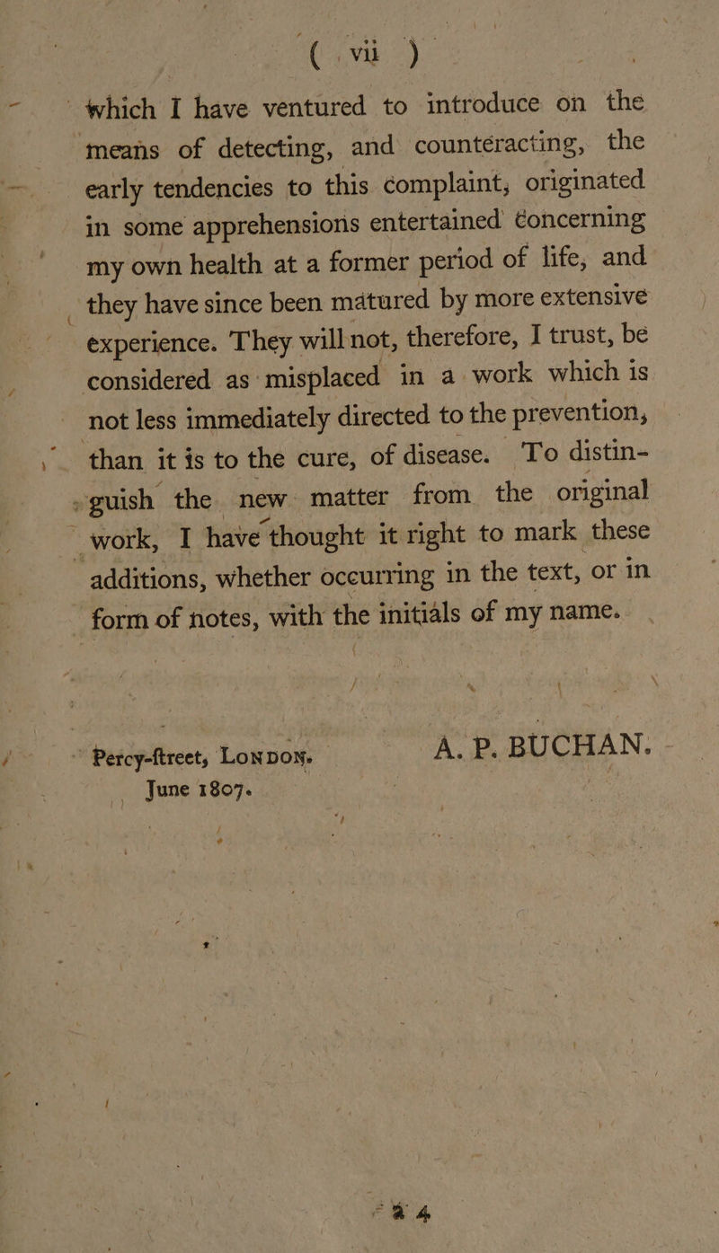 which I have ventured to introduce on the means of detecting, and counteracting, the early tendencies to this complaint, originated in some apprehensions entertained ¢oncerning my own health at a former period of life, and they have since been matured by more extensive experience. They will not, therefore, I trust, be considered as misplaced in a work which is not less immediately directed to the prevention, than it is to the cure, of disease. ‘To distin- -guish the new. matter from the original work, I have thought it right to mark these ‘additions, whether occurring in the text, or in form of notes, with the initials of my name. &gt; Percy-ftreet, Lonnow. A. P. BUCHAN. June 1807. 3 : es / ¢ fk“