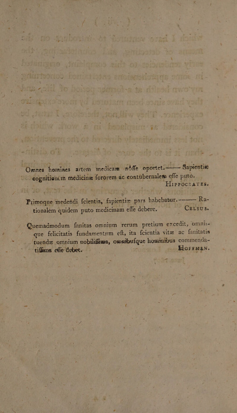 Omnes homines artem medicam ndfle oportet. Sapientie cognitioncm médicinz fororem ac eontibernalem effe puto. te “Hippocrates. Primoque medendi {cientia, fapientie pars habebatur.-—— Ra- tionalem quidem puto medicinam effle debere. | CELsus. Quemadmodum fanitas omnium rerum pretium excedit, omnit- que felicitatis fundamentrm eft, ita fcientia vitz ac fanitatis ‘guende omnium nobiliffima, owntbufque hominibus commenda- tiffma effe debet. “ ‘ Horr wan. = a